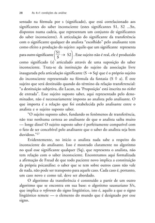 sentado na fórmula por s (significado), que está correlacionado aos
significantes do saber inconsciente (estes significantes S1, S2 ...Sn,
dispostos numa cadeia, que representam um conjunto de significantes
do saber inconsciente). A articulação do significante da transferência
com o significante qualquer do analista “escolhido” pelo analisante tem
como efeito a produção do sujeito: aquilo que um significante representa
para outro significante 


S1
$
 S2


. Esse sujeito não é real, ele é produzido
como significado (s) articulado através de uma suposição do saber
inconsciente. Trata-se da instituição do sujeito da associação livre
inaugurada pela articulação significante (S  Sq) que é o próprio sujeito
do inconsciente representado na fórmula da fantasia (S  a). É este
sujeito que será destituído quando do término da relação transferencial:
“a destituição subjetiva, diz Lacan, na ‘Proposição’ está inscrita no ticket
de entrada”. Esse sujeito suposto saber, aqui representado pelo deno-
minador, não é necessariamente imposto ao analista pelo analisante. O
que importa é a relação que foi estabelecida pelo analisante entre o
analista e o sujeito suposto saber.
“O sujeito suposto saber, fundando os fenômenos de transferência,
não traz nenhuma certeza ao analisante de que o analista saiba muito
— longe disso! O sujeito suposto saber é perfeitamente compatível com
o fato de ser concebível pelo analisante que o saber do analista seja bem
duvidoso.”27
Evidentemente, no início o analista nada sabe a respeito do
inconsciente do analisante. Isso é mostrado claramente no algoritmo
no qual esse significante qualquer (Sq), que representa o analista, não
tem relação com o saber inconsciente. Encontramos aqui formalizada
a afirmação de Freud de que todo paciente novo implica a constituição
da própria psicanálise: o saber que se tem sobre outros casos não vale
de nada, não pode ser transposto para aquele caso. Cada caso é, portanto,
um caso novo e como tal, deve ser abordado.
O algoritmo da transferência é construído a partir de um outro
algoritmo que se encontra em sua base: o algoritmo saussuriano S/s,
que implica o referente do signo lingüístico, isto é, aquilo a que o signo
lingüístico remete — o elemento do mundo que é designado por esse
signo.
28 As 4+1 condições da análise
 