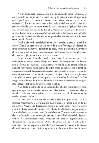 No algoritmo da transferência, a significação do saber inconsciente
corresponde ao lugar do referente no signo saussuriano, só que aqui
essa significação do saber é latente, sem deixar, no entanto, de ser
referencial. Lacan articula esse saber referencial do sujeito em sua
particularidade com o saber textual, uma vez que a “psicanálise deve
sua consistência aos textos de Freud”. Através do algoritmo da transfe-
rência, Lacan vincula a psicanálise em intensão à psicanálise em extensão,
pois aposta na transmissão do saber particular via sua articulação com
os textos de Freud.
Qual o efeito do estabelecimento desse sujeito suposto saber? É o
amor. Com o surgimento do amor se dá a transformação da demanda,
uma demanda transitiva (demanda de algo, como por exemplo, livrar-se
de seu sintoma) torna-se uma demanda intransitiva (demanda de amor,
de presença, já que o amor demanda amor).
O amor é o efeito da transferência, mas efeito sob o aspecto de
resistência ao desejo como desejo do Outro. Ao surgimento do desejo,
sob a forma de questão, o analisante responde com amor; cabe ao
analista fazer surgir nessa demanda a dimensão do desejo, que é também
conectado ao estabelecimento do sujeito suposto saber. Este corresponde,
condicionando-o, a um sujeito suposto desejar. Eis a articulação com
a função sintomal, pois fazer aparecer a dimensão do desejo é fazê-lo
surgir como desejo do Outro, levando o sintoma à categoria de enigma
pela ligação implícita do desejo com o saber.
Não basta a demanda de se desvencilhar de um sintoma; é preciso
que este apareça ao sujeito como um ciframento — portanto, algo a
ser decifrado — na dinâmica da transferência, pelo intermédio do
sujeito suposto saber.
O que quer esse amor de transferência? Ele quer saber. Ora, a
própria transferência é definida por Lacan como o “amor que se dirige
ao saber”. Porém, sua finalidade, como a de todo amor, não é o saber,
e sim o objeto causa do desejo. Esse objeto (o objeto a) é o que confere
à transferência seu aspecto real: de real do sexo. Trata-se aqui da vertente
da transferência como colocação em ato da realidade sexual do incons-
ciente. À transferência como repetição em que os significantes da
demanda são endereçados ao Outro do Amor em que é colocado o
analista, vem contrapor-se a transferência como um encontro da ordem
do real do sexo. É o objeto a que, ao vir obturar a falta constitutiva
As funções das entrevistas preliminares 29
 