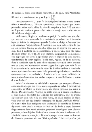 do desejo, se torna esse objeto maravilhoso do qual, para Alcebíades,
Sócrates é o continente:    l   


a


.
No Seminário VIII, Lacan fez do Banquete de Platão o texto central
sobre a transferência, Sócrates aparecendo como aquele que nunca
pretendeu saber nada, além do que diz respeito a Eros.28 É por estar
no lugar de sujeito suposto saber sobre o desejo que o discurso de
Alcebíades se dirige a ele.
A demanda dirigida ao analista em posição de sujeito suposto saber
apresenta-se como demanda de transferência de saber. Isto é ilustrado
logo no início do Banquete, quando Agatão se dirige a Sócrates que
está entrando: “Aqui, Sócrates! Reclina-te ao meu lado, a fim de que
ao teu contato desfrute eu da sábia idéia que te ocorreu em frente de
casa. Pois é evidente que a encontraste, e que a tens, pois não terias
desistido antes.” [175 d]. Ao que Sócrates, desprezando ironicamente
essa suposição de saber, e apontando para o engodo de uma suposta
transferência de saber, replica: “Seria bom, Agatão, se de tal natureza
fosse a sabedoria, que do mais cheio escorresse ao mais vazio, quando
um ao outro nos tocássemos, como a água dos copos que pelo fio de
lã escorre do mais cheio ao mais vazio. Se é assim também a sabedoria,
muito aprecio reclinar-me ao teu lado, pois creio que de ti serei cumulado
com uma vasta e bela sabedoria. A minha seria um tanto ordinária, ou
mesmo duvidosa como um sonho, enquanto a tua é brilhante e muito
desenvolvida...”
Mas é o discurso de Alcebíades, quando este compara Sócrates
com um sileno, que nos revela que a suposição de saber é correlativa à
atribuição, ao Outro da transferência do objeto precioso que causa o
desejo. Diz Alcebíades: “Afirmo eu então que ele é muito semelhante
a esses silenos colocados nas oficinas dos estatuários, que os artistas
representam com um pifre ou uma flauta, os quais abertos ao meio,
vê-se que têm em seu interior estatuetas de deuses (agalmata theon)”.
Os silenos têm duas acepções: eram divindades do séquito de Dionísio
figurados com cauda e cascos de boi ou de bode e rosto humano
singularmente feio; eram também pequenas embalagens para oferecer
presentes, caixas de jóias. Mais adiante em seu discurso, Alcebíades volta
a insistir nessa comparação, salientando o que se encontra no interior
de Sócrates para-além de sua (feia) aparência: “Uma vez porém que
-
30 As 4+1 condições da análise
 