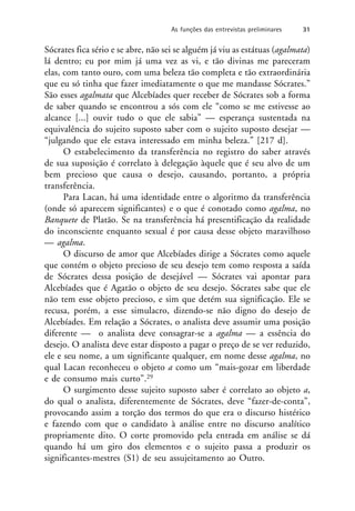 Sócrates fica sério e se abre, não sei se alguém já viu as estátuas (agalmata)
lá dentro; eu por mim já uma vez as vi, e tão divinas me pareceram
elas, com tanto ouro, com uma beleza tão completa e tão extraordinária
que eu só tinha que fazer imediatamente o que me mandasse Sócrates.”
São esses agalmata que Alcebíades quer receber de Sócrates sob a forma
de saber quando se encontrou a sós com ele “como se me estivesse ao
alcance [...] ouvir tudo o que ele sabia” — esperança sustentada na
equivalência do sujeito suposto saber com o sujeito suposto desejar —
“julgando que ele estava interessado em minha beleza.” [217 d].
O estabelecimento da transferência no registro do saber através
de sua suposição é correlato à delegação àquele que é seu alvo de um
bem precioso que causa o desejo, causando, portanto, a própria
transferência.
Para Lacan, há uma identidade entre o algoritmo da transferência
(onde só aparecem significantes) e o que é conotado como agalma, no
Banquete de Platão. Se na transferência há presentificação da realidade
do inconsciente enquanto sexual é por causa desse objeto maravilhoso
— agalma.
O discurso de amor que Alcebíades dirige a Sócrates como aquele
que contém o objeto precioso de seu desejo tem como resposta a saída
de Sócrates dessa posição de desejável — Sócrates vai apontar para
Alcebíades que é Agatão o objeto de seu desejo. Sócrates sabe que ele
não tem esse objeto precioso, e sim que detém sua significação. Ele se
recusa, porém, a esse simulacro, dizendo-se não digno do desejo de
Alcebíades. Em relação a Sócrates, o analista deve assumir uma posição
diferente — o analista deve consagrar-se a agalma — a essência do
desejo. O analista deve estar disposto a pagar o preço de se ver reduzido,
ele e seu nome, a um significante qualquer, em nome desse agalma, no
qual Lacan reconheceu o objeto a como um “mais-gozar em liberdade
e de consumo mais curto”.29
O surgimento desse sujeito suposto saber é correlato ao objeto a,
do qual o analista, diferentemente de Sócrates, deve “fazer-de-conta”,
provocando assim a torção dos termos do que era o discurso histérico
e fazendo com que o candidato à análise entre no discurso analítico
propriamente dito. O corte promovido pela entrada em análise se dá
quando há um giro dos elementos e o sujeito passa a produzir os
significantes-mestres (S1) de seu assujeitamento ao Outro.
As funções das entrevistas preliminares 31
 