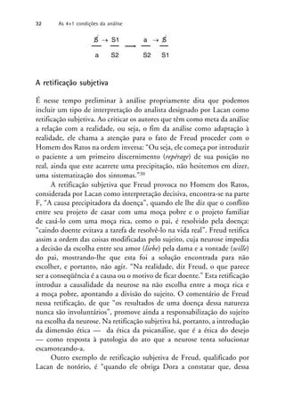 S  S1 a  S
a S2 S2 S1
A retificação subjetiva
É nesse tempo preliminar à análise propriamente dita que podemos
incluir um tipo de interpretação do analista designado por Lacan como
retificação subjetiva. Ao criticar os autores que têm como meta da análise
a relação com a realidade, ou seja, o fim da análise como adaptação à
realidade, ele chama a atenção para o fato de Freud proceder com o
Homem dos Ratos na ordem inversa: “Ou seja, ele começa por introduzir
o paciente a um primeiro discernimento (repérage) de sua posição no
real, ainda que este acarrete uma precipitação, não hesitemos em dizer,
uma sistematização dos sintomas.”30
A retificação subjetiva que Freud provoca no Homem dos Ratos,
considerada por Lacan como interpretação decisiva, encontra-se na parte
F, “A causa precipitadora da doença”, quando ele lhe diz que o conflito
entre seu projeto de casar com uma moça pobre e o projeto familiar
de casá-lo com uma moça rica, como o pai, é resolvido pela doença:
“caindo doente evitava a tarefa de resolvê-lo na vida real”. Freud retifica
assim a ordem das coisas modificadas pelo sujeito, cuja neurose impedia
a decisão da escolha entre seu amor (liebe) pela dama e a vontade (wille)
do pai, mostrando-lhe que esta foi a solução encontrada para não
escolher, e portanto, não agir. “Na realidade, diz Freud, o que parece
ser a conseqüência é a causa ou o motivo de ficar doente.” Esta retificação
introduz a causalidade da neurose na não escolha entre a moça rica e
a moça pobre, apontando a divisão do sujeito. O comentário de Freud
nessa retificação, de que “os resultados de uma doença dessa natureza
nunca são involuntários”, promove ainda a responsabilização do sujeito
na escolha da neurose. Na retificação subjetiva há, portanto, a introdução
da dimensão ética — da ética da psicanálise, que é a ética do desejo
— como resposta à patologia do ato que a neurose tenta solucionar
escamoteando-a.
Outro exemplo de retificação subjetiva de Freud, qualificado por
Lacan de notório, é “quando ele obriga Dora a constatar que, dessa
32 As 4+1 condições da análise
 