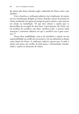 do sujeito pela dama, fazendo surgir a dimensão do Outro como o pai
absoluto.
Com a histérica, a retificação subjetiva visa à implicação do sujeito
em sua reivindicação dirigida ao Outro, fazendo-o passar da posição de
vítima sacrificada à de agente da intriga da qual se queixa, e que sustenta
seu desejo na insatisfação. “O que deve efetuar o sujeito para se
desvencilhar de seu papel da ‘bela alma’ é precisamente, diz Zizek, um
tal sacrifício do sacrifício: não basta ‘sacrificar tudo’, é preciso ainda
renunciar à economia subjetiva em que o sacrifício traz o gozo narcí-
sico.”32
Nessas duas modalidades, trata-se de introduzir o sujeito em sua
responsabilidade na escolha de sua neurose e em sua submissão ao desejo
como desejo do Outro. A retificação subjetiva aponta que, lá onde o
sujeito não pensa, ele escolhe; lá onde pensa, é determinado, introdu-
zindo o sujeito na dimensão do Outro.
34 As 4+1 condições da análise
 