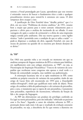 retorno a Freud promulgado por Lacan, aprendemos que esse retorno
é orientado: trata-se de buscar o fundamento ético a todo e qualquer
procedimento técnico para remetê-lo à estrutura em causa. O divã
tampouco deve escapar a isso.
A justificação de Otto Fenichel desse “detalhe prático” que é o
divã, em seu texto “Problemas da técnica analítica,” de 1951, resume
bem a noção que passou para o senso comum: relaxamento para o
paciente e alívio para o analista do incômodo de ser olhado. A essas
vantagens ele opõe o caráter de cerimonial e o efeito de uma impressão
mágica sentida pelo analisante. Daí sua reserva quanto a uma rigidez
técnica: “tudo é permitido com a condição de que se saiba a razão” —
pode-se dispensar a condição do divã, segundo Fenichel, em caso de
recusa do paciente ou quando ele se encontra por demais desejoso de
se deitar.1
As “PIP”
Em 1963 essa questão volta a ser evocada no momento em que os
analistas europeus de línguas românicas da IPA se reúnem para habilitar,
em espelhamento com seus colegas americanos, as “PIP”, ou seja, as
Psicoterapias de Inspiração Psicanalítica.2 Trata-se de variantes da cura-
padrão que receberam nesse congresso não apenas o sinal verde e a
bênção da comunidade européia, mas também sua padronização.
A orientação lacaniana não só se opõe totalmente às PIP, como
também ao próprio conceito de variantes da cura-padrão, título de um
artigo de Lacan feito sob encomenda em 1955 para a Encyclopédie
médico-chirurgicale3, título que qualificará mais tarde de abjeto. Nesse
artigo, ele combate a idéia de padronização e a de variantes da psicanálise,
pois a cura, o tratamento que se espera de um psicanalista, é justamente
uma psicanálise, experiência do inconsciente, tributária da função da
fala e do campo da linguagem.
As PIP são efetivamente um produto do privilégio conferido ao
Eu (ego) na teoria psicanalítica, pois são indicadas “sobretudo ao paciente
com o Eu fraco”. Segundo o autor do relatório referente às PIP, a
promoção destas nada mais é do que o resultado da evolução constante
da psicanálise, ou seja, a descoberta do Eu que tomou a dianteira em
36 As 4+1 condições da análise
 