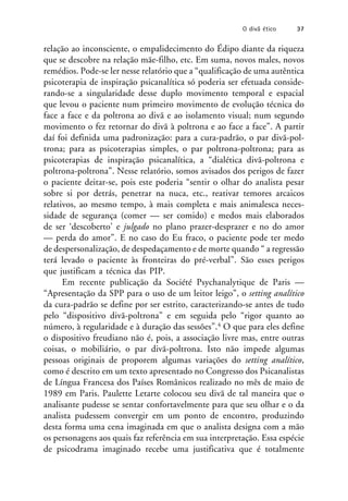 relação ao inconsciente, o empalidecimento do Édipo diante da riqueza
que se descobre na relação mãe-filho, etc. Em suma, novos males, novos
remédios. Pode-se ler nesse relatório que a “qualificação de uma autêntica
psicoterapia de inspiração psicanalítica só poderia ser efetuada conside-
rando-se a singularidade desse duplo movimento temporal e espacial
que levou o paciente num primeiro movimento de evolução técnica do
face a face e da poltrona ao divã e ao isolamento visual; num segundo
movimento o fez retornar do divã à poltrona e ao face a face”. A partir
daí foi definida uma padronização: para a cura-padrão, o par divã-pol-
trona; para as psicoterapias simples, o par poltrona-poltrona; para as
psicoterapias de inspiração psicanalítica, a “dialética divã-poltrona e
poltrona-poltrona”. Nesse relatório, somos avisados dos perigos de fazer
o paciente deitar-se, pois este poderia “sentir o olhar do analista pesar
sobre si por detrás, penetrar na nuca, etc., reativar temores arcaicos
relativos, ao mesmo tempo, à mais completa e mais animalesca neces-
sidade de segurança (comer — ser comido) e medos mais elaborados
de ser ‘descoberto’ e julgado no plano prazer-desprazer e no do amor
— perda do amor”. E no caso do Eu fraco, o paciente pode ter medo
de despersonalização, de despedaçamento e de morte quando “ a regressão
terá levado o paciente às fronteiras do pré-verbal”. São esses perigos
que justificam a técnica das PIP.
Em recente publicação da Société Psychanalytique de Paris —
“Apresentação da SPP para o uso de um leitor leigo”, o setting analítico
da cura-padrão se define por ser estrito, caracterizando-se antes de tudo
pelo “dispositivo divã-poltrona” e em seguida pelo “rigor quanto ao
número, à regularidade e à duração das sessões”.4 O que para eles define
o dispositivo freudiano não é, pois, a associação livre mas, entre outras
coisas, o mobiliário, o par divã-poltrona. Isto não impede algumas
pessoas originais de proporem algumas variações do setting analítico,
como é descrito em um texto apresentado no Congresso dos Psicanalistas
de Língua Francesa dos Países Românicos realizado no mês de maio de
1989 em Paris. Paulette Letarte colocou seu divã de tal maneira que o
analisante pudesse se sentar confortavelmente para que seu olhar e o da
analista pudessem convergir em um ponto de encontro, produzindo
desta forma uma cena imaginada em que o analista designa com a mão
os personagens aos quais faz referência em sua interpretação. Essa espécie
de psicodrama imaginado recebe uma justificativa que é totalmente
O divã ético 37
 