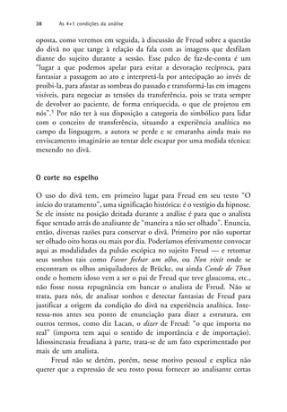 oposta, como veremos em seguida, à discussão de Freud sobre a questão
do divã no que tange à relação da fala com as imagens que desfilam
diante do sujeito durante a sessão. Esse palco de faz-de-conta é um
“lugar a que podemos apelar para evitar a devoração recíproca, para
fantasiar a passagem ao ato e interpretá-la por antecipação ao invés de
proibi-la, para afastar as sombras do passado e transformá-las em imagens
visíveis, para negociar as tensões da transferência, pois se trata sempre
de devolver ao paciente, de forma enriquecida, o que ele projetou em
nós”.5 Por não ter à sua disposição a categoria do simbólico para lidar
com o conceito de transferência, situando a experiência analítica no
campo da linguagem, a autora se perde e se emaranha ainda mais no
enviscamento imaginário ao tentar dele escapar por uma medida técnica:
mexendo no divã.
O corte no espelho
O uso do divã tem, em primeiro lugar para Freud em seu texto “O
início do tratamento”, uma significação histórica: é o vestígio da hipnose.
Se ele insiste na posição deitada durante a análise é para que o analista
fique sentado atrás do analisante de “maneira a não ser olhado”. Enuncia,
então, diversas razões para conservar o divã. Primeiro por não suportar
ser olhado oito horas ou mais por dia. Poderíamos efetivamente convocar
aqui as modalidades da pulsão escópica no sujeito Freud — e retomar
seus sonhos tais como Favor fechar um olho, ou Non vixit onde se
encontram os olhos aniquiladores de Brücke, ou ainda Conde de Thun
onde o homem idoso vem a ser o pai de Freud que teve glaucoma, etc.,
não fosse nossa repugnância em bancar o analista de Freud. Não se
trata, para nós, de analisar sonhos e detectar fantasias de Freud para
justificar a origem da condição do divã na experiência analítica. Inte-
ressa-nos antes seu ponto de enunciação para dizer a estrutura, em
outros termos, como diz Lacan, o dizer de Freud: “o que importa no
real” (importa tem aqui o sentido de importância e de importação).
Idiossincrasia freudiana à parte, trata-se de um fato experimentado por
mais de um analista.
Freud não se detém, porém, nesse motivo pessoal e explica não
querer que a expressão de seu rosto possa fornecer ao analisante certas
38 As 4+1 condições da análise
 