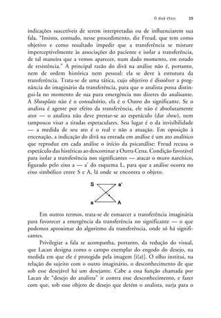 indicações suscetíveis de serem interpretadas ou de influenciarem sua
fala. “Insisto, contudo, nesse procedimento, diz Freud, que tem como
objetivo e como resultado impedir que a transferência se misture
imperceptivelmente às associações do paciente e isolar a transferência,
de tal maneira que a vemos aparecer, num dado momento, em estado
de resistência.” A principal razão do divã na análise não é, portanto,
nem de ordem histórica nem pessoal: ela se deve à estrutura da
transferência. Trata-se de uma tática, cujo objetivo é dissolver a preg-
nância do imaginário da transferência, para que o analista possa distin-
gui-la no momento de sua pura emergência nos dizeres do analisante.
A Shauplatz não é o consultório, ela é o Outro do significante. Se o
analista é agente por efeito da transferência, ele não é absolutamente
ator — o analista não deve prestar-se ao espetáculo (dar show), nem
tampouco visar a tiradas espetaculares. Seu lugar é o da invisibilidade
— a medida de seu ato é o real e não a atuação. Em oposição à
encenação, a indicação do divã na entrada em análise é um ato analítico
que reproduz em cada análise o início da psicanálise: Freud recusa o
espetáculo das histéricas ao descortinar a Outra Cena. Condição favorável
para isolar a transferência nos significantes — atacar o muro narcísico,
figurado pelo eixo a — a’ do esquema L, para que a análise ocorra no
eixo simbólico entre S e A, lá onde se encontra o objeto.
Em outros termos, trata-se de esmaecer a transferência imaginária
para favorecer a emergência da transferência no significante — o que
podemos aproximar do algoritmo da transferência, onde só há signifi-
cantes.
Privilegiar a fala se acompanha, portanto, da redução do visual,
que Lacan designa como o campo exemplar do engodo do desejo, na
medida em que ele é protegido pela imagem [i(a)]. O olho institui, na
relação do sujeito com o outro imaginário, o desconhecimento de que
sob esse desejável há um desejante. Cabe a essa função chamada por
Lacan de “desejo do analista” ir contra esse desconhecimento, e fazer
com que, sob esse objeto de desejo que detém o analista, surja para o
O divã ético 39
 
