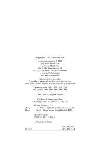 Copyright © 1991, Antonio Quinet
Copyright desta edição © 2009:
Jorge Zahar Editor Ltda.
rua México 31 sobreloja
20031-144 Rio de Janeiro, RJ
tel.: (21) 2101-0808 / fax: (21) 2108-0800
e-mail: jze@zahar.com.br
site: www.zahar.com.br
Todos os direitos reservados.
A reprodução não-autorizada desta publicação, no todo
ou em parte, constitui violação de direitos autorais. (Lei 9.610/98)
Edições anteriores: 1991, 1993, 1995, 1996,
1997 (2 eds.), 1999, 2000, 2002, 2005, 2007
Capa: Carol Sá e Sérgio Campante
CIP-Brasil. Catalogação-na-fonte
Sindicato Nacional dos Editores de Livros, RJ
Quinet, Antonio, 1951-
Q64q As 4+1 condições da análise / Antonio Quinet.
12.ed. – 12.ed. – Rio de Janeiro: Jorge Zahar Ed., 2009.
Inclui bibliografia
ISBN 978-85-7110-188-3
1. Psicanálise. I. Título.
CDD: 616.8917
09-2333 CDU: 159.964.2
 
