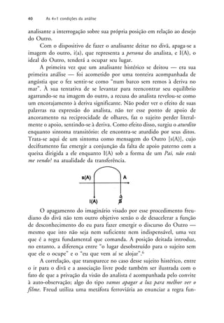 analisante a interrogação sobre sua própria posição em relação ao desejo
do Outro.
Com o dispositivo de fazer o analisante deitar no divã, apaga-se a
imagem do outro, i(a), que representa a persona do analista, e I(A), o
ideal do Outro, tenderá a ocupar seu lugar.
A primeira vez que um analisante histérico se deitou — era sua
primeira análise — foi acometido por uma tonteira acompanhada de
angústia que o fez sentir-se como “num barco sem remos à deriva no
mar”. À sua tentativa de se levantar para reencontrar seu equilíbrio
agarrando-se na imagem do outro, a recusa do analista revelou-se como
um encorajamento à deriva significante. Não poder ver o efeito de suas
palavras na expressão do analista, não ter esse ponto de apoio de
ancoramento na reciprocidade de olhares, faz o sujeito perder literal-
mente o apoio, sentindo-se à deriva. Como efeito disso, surgiu o aturdito
enquanto sintoma transitório: ele encontra-se aturdido por seus ditos.
Trata-se aqui de um sintoma como mensagem do Outro [s(A)], cujo
deciframento faz emergir a conjunção da falta de apoio paterno com a
queixa dirigida a ele enquanto I(A) sob a forma de um Pai, não estás
me vendo? na atualidade da transferência.
O apagamento do imaginário visado por esse procedimento freu-
diano do divã não tem outro objetivo senão o de desacelerar a função
de desconhecimento do eu para fazer emergir o discurso do Outro —
mesmo que isto não seja nem suficiente nem indispensável, uma vez
que é a regra fundamental que comanda. A posição deitada introduz,
no entanto, a diferença entre “o lugar desobstruído para o sujeito sem
que ele o ocupe” e o “eu que vem aí se alojar”.6
A correlação, que transparece no caso desse sujeito histérico, entre
o ir para o divã e a associação livre pode também ser ilustrada com o
fato de que a privação da visão do analista é acompanhada pelo convite
à auto-observação; algo do tipo vamos apagar a luz para melhor ver o
filme. Freud utiliza uma metáfora ferroviária ao enunciar a regra fun-
40 As 4+1 condições da análise
 