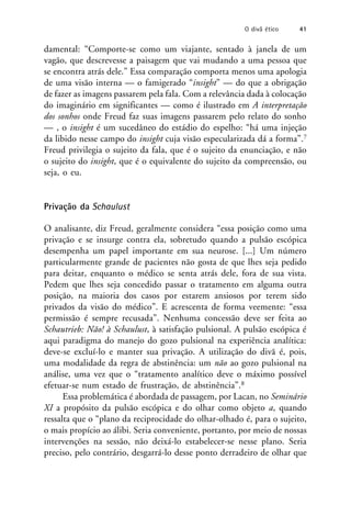 damental: “Comporte-se como um viajante, sentado à janela de um
vagão, que descrevesse a paisagem que vai mudando a uma pessoa que
se encontra atrás dele.” Essa comparação comporta menos uma apologia
de uma visão interna — o famigerado “insight” — do que a obrigação
de fazer as imagens passarem pela fala. Com a relevância dada à colocação
do imaginário em significantes — como é ilustrado em A interpretação
dos sonhos onde Freud faz suas imagens passarem pelo relato do sonho
— , o insight é um sucedâneo do estádio do espelho: “há uma injeção
da libido nesse campo do insight cuja visão especularizada dá a forma”.7
Freud privilegia o sujeito da fala, que é o sujeito da enunciação, e não
o sujeito do insight, que é o equivalente do sujeito da compreensão, ou
seja, o eu.
Privação da Schaulust
O analisante, diz Freud, geralmente considera “essa posição como uma
privação e se insurge contra ela, sobretudo quando a pulsão escópica
desempenha um papel importante em sua neurose. [...] Um número
particularmente grande de pacientes não gosta de que lhes seja pedido
para deitar, enquanto o médico se senta atrás dele, fora de sua vista.
Pedem que lhes seja concedido passar o tratamento em alguma outra
posição, na maioria dos casos por estarem ansiosos por terem sido
privados da visão do médico”. E acrescenta de forma veemente: “essa
permissão é sempre recusada”. Nenhuma concessão deve ser feita ao
Schautrieb: Não! à Schaulust, à satisfação pulsional. A pulsão escópica é
aqui paradigma do manejo do gozo pulsional na experiência analítica:
deve-se excluí-lo e manter sua privação. A utilização do divã é, pois,
uma modalidade da regra de abstinência: um não ao gozo pulsional na
análise, uma vez que o “tratamento analítico deve o máximo possível
efetuar-se num estado de frustração, de abstinência”.8
Essa problemática é abordada de passagem, por Lacan, no Seminário
XI a propósito da pulsão escópica e do olhar como objeto a, quando
ressalta que o “plano da reciprocidade do olhar-olhado é, para o sujeito,
o mais propício ao álibi. Seria conveniente, portanto, por meio de nossas
intervenções na sessão, não deixá-lo estabelecer-se nesse plano. Seria
preciso, pelo contrário, desgarrá-lo desse ponto derradeiro de olhar que
O divã ético 41
 