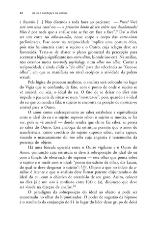 é ilusório [...] Não dizemos a toda hora ao paciente: — Puxa! Você
está com uma cara! ou — o primeiro botão de seu colete está desabotoado!
Não é por nada que a análise não se faz em face a face”.9 Daí o divã
ser um corte no olho-no-olho, nesse corpo a corpo das entre-vistas
preliminares. Esse corte na reciprocidade implica uma postura ética,
pois não há simetria entre o sujeito e o Outro, cuja relação deve ser
favorecida. Trata-se de abater o plano geometral da percepção para
acentuar a lógica significante nos entre-ditos, lá onde isso está. Na análise,
não estamos numa two-body psychology, num olhos nos olhos. Cortar a
reciprocidade é ainda elidir o “ele olha” para dar relevância ao “fazer-se
olhar”, em que se manifesta no nível escópico a atividade da pulsão
sexual.
Pela lógica do processo analítico, o analista será colocado no lugar
do Vigia que se confunde, de fato, com o ponto de onde o sujeito se
vê amável, ou seja, o ideal do eu. O fato de se deitar no divã não
impede o paciente de situar-se num “mostrar-se”, pois, quando é o ideal
do eu que comanda a fala, o sujeito se encontra na posição de mostrar-se
amável para o Outro.
O amor como endereçamento ao saber estabelece a equivalência
entre o ideal do eu e o sujeito suposto saber: o sujeito se mostra, se faz
ver, pois se vê amável — donde resulta que ele se faz saber, se presta
ao saber do Outro. Essa analogia da estrutura permite que o amor de
transferência, como corolário do sujeito suposto saber, venha tapear,
visando o mascaramento do isso olha cuja angústia é testemunha da
presença do objeto.
Há uma báscula operada entre o Outro vigilante e o Outro do
Amor, conjunção cuja estrutura se deve à sobreposição do ideal do eu
com a função de observação do supereu — esse olhar que pousa sobre
o sujeito e o mede com o ideal: “ponto derradeiro de olhar, diz Lacan,
do qual se deve desgarrar o sujeito”: I (A). Objeto a que no início da a-
a
nálise é latente e que o analista deve tornar patente disjuntando-o do
ideal do eu, com o objetivo de esvaziá-lo de seu gozo. Assim, colocar
no divã já é um não à confusão entre I(A) e (a), disjunção que deve
ser visada na direção da análise.10
O paradigma da sobreposição do ideal ao objeto a pode ser
encontrado no olhar do hipnotizador. O poder de sugestão da hipnose
é o resultado da conjunção de S1 (o lugar do líder desse grupo de dois)
42 As 4+1 condições da análise
 