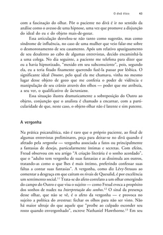 com a fascinação do olhar. Pôr o paciente no divã é ir no sentido da
análise como o avesso de uma hipnose, uma vez que promove a disjunção
do ideal do eu e do objeto mais-de-gozar.
Essa articulação desvelou-se não tanto como sugestão, mas como
síndrome de influência, no caso de uma mulher que veio falar-me sobre
o desmoronamento de seu casamento. Após um relativo apaziguamento
de seu desalento ao cabo de algumas entrevistas, decido encaminhá-la
a uma colega. No dia seguinte, a paciente me telefona para dizer que
eu a havia hipnotizado, “mexido em seu subconsciente”, pois, segundo
ela, eu a teria fitado fixamente querendo fazê-la passar por lésbica. O
significante ideal Doutor, pelo qual ela me chamava, vinha no mesmo
lugar desse objeto de gozo que me conferia o poder de vidência e
manipulação de seu crânio através dos olhos — poder que me atribuía,
a seu ver, o qualificativo de lacraniano.
Essa situação ilustra dramaticamente a sobreposição do Outro ao
objeto, conjunção que o analista é chamado a encarnar, com a parti-
cularidade de que, neste caso, o objeto olhar não é latente e sim patente.
A vergonha
Na prática psicanalítica, não é raro que o próprio paciente, ao final de
algumas entrevistas preliminares, peça para deitar-se no divã quando é
afetado pela vergonha — vergonha associada a fatos ou principalmente
a fantasias de desejo, particularmente íntimas e secretas. Com efeito,
Freud observou em seu artigo “A criação literária é o sonho acordado”,
que o “adulto tem vergonha de suas fantasias e as dissimula aos outros,
tratando-as como o que lhes é mais íntimo, preferindo confessar suas
faltas a contar suas fantasias”. A vergonha, como diz Lévy-Strauss ao
comentar a desgraça em que caíram os rivais de Quesalid, é por excelência
um sentimento social.11 Trata-se do afeto correlato a um olhar emergindo
do campo do Outro e que visa o sujeito — como Freud evoca a propósito
dos sonhos de nudez na Interpretação dos sonhos.12 O sinal da presença
desse olhar, que não se vê, é o afeto da vergonha — e provoca no
sujeito a política do avestruz: fechar os olhos para não ser visto. Não
há maior ultraje do que aquele que “proíbe ao culpado esconder seu
rosto quando envergonhado”, escreve Nathaniel Hawthorne.13 Em seu
O divã ético 43
 