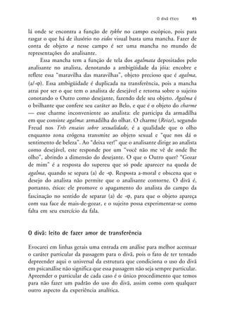 lá onde se encontra a função de tykhe no campo escópico, pois para
rasgar o que há de ilusório no eidos visual basta uma mancha. Fazer de
conta de objeto a nesse campo é ser uma mancha no mundo de
representações do analisante.
Essa mancha tem a função de tela dos agalmata depositados pelo
analisante no analista, denotando a ambigüidade da jóia: encobre e
reflete essa “maravilha das maravilhas”, objeto precioso que é agalma,
(a/-). Essa ambigüidade é duplicada na transferência, pois a mancha
atrai por ser o que tem o analista de desejável e retorna sobre o sujeito
conotando o Outro como desejante, fazendo dele seu objeto. Agalma é
o brilhante que confere seu caráter ao Belo, e que é o objeto do charme
— esse charme inconveniente ao analista: ele participa da armadilha
em que consiste agalma: armadilha do olhar. O charme (Reize), segundo
Freud nos Três ensaios sobre sexualidade, é a qualidade que o olho
enquanto zona erógena transmite ao objeto sexual e “que nos dá o
sentimento de beleza”. Ao “deixa ver!” que o analisante dirige ao analista
como desejável, este responde por um “você não me vê de onde lhe
olho”, abrindo a dimensão do desejante. O que o Outro quer? “Gozar
de mim” é a resposta do supereu que só pode aparecer na queda de
agalma, quando se separa (a) de -. Resposta a-moral e obscena que o
desejo do analista não permite que o analisante contorne. O divã é,
portanto, ético: ele promove o apagamento do analista do campo da
fascinação no sentido de separar (a) de -, para que o objeto apareça
com sua face de mais-de-gozar, e o sujeito possa experimentar-se como
falta em seu exercício da fala.
O divã: leito de fazer amor de transferência
Evocarei em linhas gerais uma entrada em análise para melhor acentuar
o caráter particular da passagem para o divã, pois o fato de ter tentado
depreender aqui o universal da estrutura que condiciona o uso do divã
em psicanálise não significa que essa passagem não seja sempre particular.
Apreender o particular de cada caso é o único procedimento que temos
para não fazer um padrão do uso do divã, assim como com qualquer
outro aspecto da experiência analítica.
O divã ético 45
 