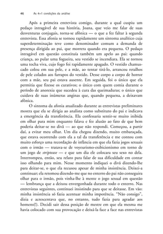 Após a primeira entrevista comigo, durante a qual cuspiu um
pedaço intragável de sua história, Joana, que veio me falar de suas
desventuras conjugais, torna-se afônica — o que a fez faltar à segunda
entrevista. Essa afonia se tornou rapidamente um sintoma analítico cuja
superdeterminação teve como denominador comum a demanda de
presença dirigida ao pai, que morrera quando era pequena. O pedaço
intragável em questão constituía também um apelo ao pai: quando
criança, ao pular uma fogueira, seu vestido se incendiara. Ela se tornou
uma tocha viva, cujo fogo foi rapidamente apagado. O vestido chamus-
cado colou em sua pele, e a mãe, ao tentar tirá-lo, arrancou retalhos
de pele colados aos farrapos do vestido. Desse corpo a corpo de horror
com a mãe, seu pai estava ausente. Em seguida, foi o único que ela
permitia que fizesse os curativos; o único com quem comia durante o
período de anorexia que sucedeu à cura das queimaduras; o único que
cuidava de suas inúmeras anginas que, quando pequena, a deixavam
afônica.
O sintoma da afonia atualizado durante as entrevistas preliminares
mostra que ela se dirigia ao analista como substituto do pai e indicava
a emergência da transferência. Ela confessaria sentir-se muito inibida
em olhar para mim enquanto falava e fez alusão ao fato de que bem
poderia deitar-se no divã — ao que não respondi. Começou, a partir
daí, a evitar meu olhar. Um dia chegou dizendo, muito embaraçada,
que estava ocorrendo com ela a tal da transferência e me contou com
muito esforço uma recordação de infância em que ela fazia jogos sexuais
com o irmão — tratava-se de voyeurismo-exibicionismo em torno de
um jogo de striptease — e que um dia ele colocara seu sexo no dela.
Interrompeu, então, seu relato para falar de sua dificuldade em contar
isso olhando para mim. Nesse momento indiquei o divã dizendo-lhe
para deitar-se, o que ela recusou apesar de minha insistência. Deixei-a
continuar; ela retomou dizendo-me que no enterro do pai não conseguira
olhar para o irmão, pois vinha-lhe à mente o jogo sexual em questão
— lembrança que a deixou envergonhada durante todo o enterro. Nas
entrevistas seguintes, continuei insistindo para que se deitasse. Em vão:
minha insistência só fazia acentuar minha impotência. “Não consigo”,
dizia e acrescentava que, no entanto, tudo fazia para agradar aos
homens(!). Decidi sair dessa posição de mestre em que ela mesma me
havia colocado com sua provocação e deixá-la face a face nas entrevistas
46 As 4+1 condições da análise
 