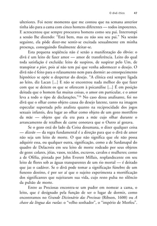 ulteriores. Foi neste momento que me contou que na semana anterior
tinha ido para a cama com cinco homens diferentes — todos impotentes.
E acrescentou que sempre procurava homens como seu pai. Interrompi
a sessão lhe dizendo: “Está bem, mas eu não sou seu pai.” Na sessão
seguinte, ela pôde dizer-me sentir-se excitada sexualmente em minha
presença, conseguindo finalmente deitar-se.
Esta pequena seqüência não é senão a manifestação do óbvio: o
divã é um leito de fazer amor — amor de transferência. Leito do qual
toda satisfação é excluída: leito de suspiros, de suspirar pelo Um, de
transpirar o pior, pois aí não tem pai que venha adormecer o desejo. O
divã não é feito para o relaxamento nem para dormir: ao entorpecimento
hipnótico se opõe o despertar do desejo. “A clínica está sempre ligada
ao leito, diz Lacan [...] E não se encontrou nada melhor do que fazer
com que se deitem os que se oferecem à psicanálise [...] É em posição
deitada que o homem faz muitas coisas, o amor em particular, e o amor
leva a todo o tipo de declarações.”16 No caso dessa analisante, foi no
divã que o olhar como objeto causa do desejo latente, tanto na imagem
especular suportada pelo analista quanto na reciprocidade dos jogos
sexuais infantis, deu lugar ao olhar como objeto de um gozo mortífero
da mãe — objeto que ela era para a mãe cujo olhar durante o
arrancamento de retalhos de carne conotava que o Outro aí gozava.
Se o gozo está do lado da Coisa desumana, o dizer qualquer coisa
— dizvão — da regra fundamental é a direção para que o divã de amor
não seja um leito de morte. O que não significa que ele não possa
adquirir essa, ou qualquer outra, significação, como a de Sardanapal do
quadro de Delacroix em seu leito de morte rodeado por seus objetos
de gozo: colares, jóias, vasos, tecidos, escravos, cavalos e mulheres; como
a de Ofélia, pintada por John Everett Millais, resplandecente em seu
leito de flores sob as águas transparentes de um rio mortal — é deitado
que jaz o cadáver. Se o divã pode tomar a significação fúnebre de um
funesto destino, é por ser aí que o sujeito experimenta a mortificação
dos significantes que sujeitaram sua vida, cujo resto pulsa no silêncio
da pulsão de morte.
Entre as Preciosas encontra-se um pudor em nomear a cama, o
leito, que é designado pela função de ser o lugar de dormir, como
encontramos no Grande Dicionário das Preciosas (Ribson, 1600) ou A
chave da língua das ruelas: o “velho sonhador”, o “império de Morfeu”.
O divã ético 47
 