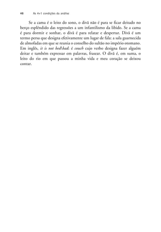 Se a cama é o leito do sono, o divã não é para se ficar deitado no
berço esplêndido das regressões a um infantilismo da libido. Se a cama
é para dormir e sonhar, o divã é para relatar e despertar. Divã é um
termo persa que designa efetivamente um lugar de fala: a sala guarnecida
de almofadas em que se reunia o conselho do sultão no império otomano.
Em inglês, it is not bedbad: é couch cujo verbo designa fazer alguém
deitar e também expressar em palavras, frasear. O divã é, em suma, o
leito do rio em que passou a minha vida e meu coração se deixou
contar.
48 As 4+1 condições da análise
 