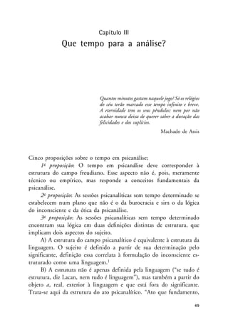 Capítulo III
Que tempo para a análise?
Quantos minutos gastam naquele jogo? Só os relógios
do céu terão marcado esse tempo infinito e breve.
A eternidade tem os seus pêndulos; nem por não
acabar nunca deixa de querer saber a duração das
felicidades e dos suplícios.
Machado de Assis
Cinco proposições sobre o tempo em psicanálise;
1a proposição: O tempo em psicanálise deve corresponder à
estrutura do campo freudiano. Esse aspecto não é, pois, meramente
técnico ou empírico, mas responde a conceitos fundamentais da
psicanálise.
2a proposição: As sessões psicanalíticas sem tempo determinado se
estabelecem num plano que não é o da burocracia e sim o da lógica
do inconsciente e da ética da psicanálise.
3a proposição: As sessões psicanalíticas sem tempo determinado
encontram sua lógica em duas definições distintas de estrutura, que
implicam dois aspectos do sujeito.
A) A estrutura do campo psicanalítico é equivalente à estrutura da
linguagem. O sujeito é definido a partir de sua determinação pelo
significante, definição essa correlata à formulação do inconsciente es-
truturado como uma linguagem.1
B) A estrutura não é apenas definida pela linguagem (“se tudo é
estrutura, diz Lacan, nem tudo é linguagem”), mas também a partir do
objeto a, real, exterior à linguagem e que está fora do significante.
Trata-se aqui da estrutura do ato psicanalítico. “Ato que fundamento,
49
 