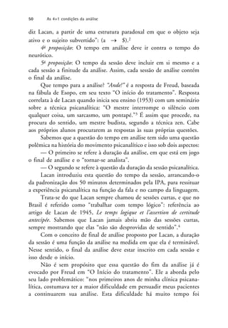diz Lacan, a partir de uma estrutura paradoxal em que o objeto seja
ativo e o sujeito subvertido”: (a  $).2
4a proposição: O tempo em análise deve ir contra o tempo do
neurótico.
5a proposição: O tempo da sessão deve incluir em si mesmo e a
cada sessão a finitude da análise. Assim, cada sessão de análise contém
o final da análise.
Que tempo para a análise? “Ande!” é a resposta de Freud, baseada
na fábula de Esopo, em seu texto “O início do tratamento”. Resposta
correlata à de Lacan quando inicia seu ensino (1953) com um seminário
sobre a técnica psicanalítica: “O mestre interrompe o silêncio com
qualquer coisa, um sarcasmo, um pontapé.”3 É assim que procede, na
procura do sentido, um mestre budista, segundo a técnica zen. Cabe
aos próprios alunos procurarem as respostas às suas próprias questões.
Sabemos que a questão do tempo em análise tem sido uma questão
polêmica na história do movimento psicanalítico e isso sob dois aspectos:
— O primeiro se refere à duração da análise, em que está em jogo
o final de análise e o “tornar-se analista”.
— O segundo se refere à questão da duração da sessão psicanalítica.
Lacan introduziu esta questão do tempo da sessão, arrancando-o
da padronização dos 50 minutos determinados pela IPA, para ressituar
a experiência psicanalítica na função da fala e no campo da linguagem.
Trata-se do que Lacan sempre chamou de sessões curtas, e que no
Brasil é referido como “trabalhar com tempo lógico”: referência ao
artigo de Lacan de 1945, Le temps logique et l’assertion de certitude
antecipée. Sabemos que Lacan jamais abriu mão das sessões curtas,
sempre mostrando que elas “não são desprovidas de sentido”.4
Com o conceito de final de análise proposto por Lacan, a duração
da sessão é uma função da análise na medida em que ela é terminável.
Nesse sentido, o final da análise deve estar inscrito em cada sessão e
isso desde o início.
Não é sem propósito que essa questão do fim da análise já é
evocado por Freud em “O Início do tratamento”. Ele a aborda pelo
seu lado problemático: “nos primeiros anos de minha clínica psicana-
lítica, costumava ter a maior dificuldade em persuadir meus pacientes
a continuarem sua análise. Esta dificuldade há muito tempo foi
50 As 4+1 condições da análise
 