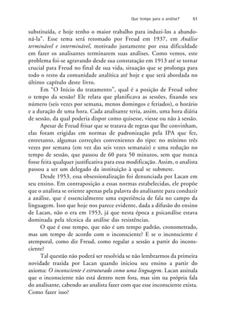 substituída, e hoje tenho o maior trabalho para induzi-los a abando-
ná-la”. Esse tema será retomado por Freud em 1937, em Análise
terminável e interminável, motivado justamente por essa dificuldade
em fazer os analisantes terminarem suas análises. Como vemos, este
problema foi-se agravando desde sua constatação em 1913 até se tornar
crucial para Freud no final de sua vida, situação que se prolonga para
todo o resto da comunidade analítica até hoje e que será abordada no
último capítulo deste livro.
Em “O Início do tratamento”, qual é a posição de Freud sobre
o tempo da sessão? Ele relata que planificava as sessões, fixando seu
número (seis vezes por semana, menos domingos e feriados), o horário
e a duração de uma hora. Cada analisante teria, assim, uma hora diária
de sessão, da qual poderia dispor como quisesse, viesse ou não à sessão.
Apesar de Freud frisar que se tratava de regras que lhe convinham,
elas foram erigidas em normas de padronização pela IPA que fez,
entretanto, algumas correções convenientes do tipo: no mínimo três
vezes por semana (em vez das seis vezes semanais) e uma redução no
tempo de sessão, que passou de 60 para 50 minutos, sem que nunca
fosse feita qualquer justificativa para essa modificação. Assim, o analista
passou a ser um delegado da instituição à qual se submete.
Desde 1953, essa obsessionalização foi denunciada por Lacan em
seu ensino. Em contraposição a essas normas estabelecidas, ele propõe
que o analista se oriente apenas pela palavra do analisante para conduzir
a análise, que é essencialmente uma experiência de fala no campo da
linguagem. Isso que hoje nos parece evidente, dada a difusão do ensino
de Lacan, não o era em 1953, já que nesta época a psicanálise estava
dominada pela técnica da análise das resistências.
O que é esse tempo, que não é um tempo padrão, cronometrado,
mas um tempo de acordo com o inconsciente? E se o inconsciente é
atemporal, como diz Freud, como regular a sessão a partir do incons-
ciente?
Tal questão não poderá ser resolvida se não lembrarmos da primeira
novidade trazida por Lacan quando iniciou seu ensino a partir do
axioma: O inconsciente é estruturado como uma linguagem. Lacan assinala
que o inconsciente não está dentro nem fora, mas sim na própria fala
do analisante, cabendo ao analista fazer com que esse inconsciente exista.
Como fazer isso?
Que tempo para a análise? 51
 