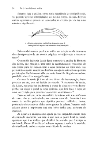 Sabemos que a análise, como uma experiência de ressignificação,
vai permitir diversas interpretações do mesmo evento, ou seja, diversos
outros significantes podem ser associados ao evento, por ele ter uma
estrutura significante.
x – Ponto enigmático na história do sujeito, que é
ressignificado a partir de diferentes interpretações.
Existem dois termos que Lacan utiliza em relação a cada momento
dessa interpretação de um evento psíquico: ressubjetivação e reestrutu-
ração.5
O exemplo dado por Lacan dessa estrutura é a análise do Homem
dos Lobos, que produzirá uma série de reestruturações retroativas de
um evento para ele fundamental: a cena primitiva do coito anal. Isso
permitirá ao sujeito assumir sua história, ou seja, inserir nela sua própria
participação; história construída por meio dessa fala dirigida ao analista,
possibilitando várias ressignificações.
O corte da sessão já é em si uma forma de interpretação, inter-
pretação em ato, que vai decidir do sentido. “A suspensão da sessão,
diz Lacan, não pode ser indiferente à trama do discurso e vem desem-
penhar na sessão o papel de uma escansão, que tem todo o valor de
uma intervenção para precipitar momentos concludentes.”6
Essa escansão, no meio psicanalítico lacaniano, veio a ser sinônimo
de corte, não se confundindo, no entanto, com ele. Escansão é um
termo da análise poética que significa pontuar, sublinhar, ritmar,
pronunciar destacando as sílabas ou os grupos de palavra. Veremos mais
adiante como é importante que esse corte tenha uma estrutura de
escansão.
Ao situar-se o analista como aquele que vai suspender a sessão num
determinado momento (ou seja, o que dará o ponto final na frase),
aponta-se que é o analista que decidirá do sentido, que é sempre o
sentido do Outro. O analista é, sob este aspecto, o senhor da verdade,
desmistificando assim a suposta neutralidade do analista.
54 As 4+1 condições da análise
 