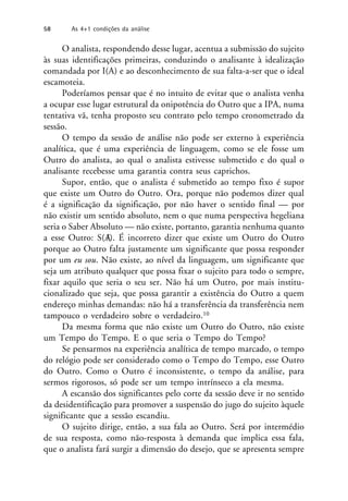 O analista, respondendo desse lugar, acentua a submissão do sujeito
às suas identificações primeiras, conduzindo o analisante à idealização
comandada por I(A) e ao desconhecimento de sua falta-a-ser que o ideal
escamoteia.
Poderíamos pensar que é no intuito de evitar que o analista venha
a ocupar esse lugar estrutural da onipotência do Outro que a IPA, numa
tentativa vã, tenha proposto seu contrato pelo tempo cronometrado da
sessão.
O tempo da sessão de análise não pode ser externo à experiência
analítica, que é uma experiência de linguagem, como se ele fosse um
Outro do analista, ao qual o analista estivesse submetido e do qual o
analisante recebesse uma garantia contra seus caprichos.
Supor, então, que o analista é submetido ao tempo fixo é supor
que existe um Outro do Outro. Ora, porque não podemos dizer qual
é a significação da significação, por não haver o sentido final — por
não existir um sentido absoluto, nem o que numa perspectiva hegeliana
seria o Saber Absoluto — não existe, portanto, garantia nenhuma quanto
a esse Outro: S(A
/). É incorreto dizer que existe um Outro do Outro
porque ao Outro falta justamente um significante que possa responder
por um eu sou. Não existe, ao nível da linguagem, um significante que
seja um atributo qualquer que possa fixar o sujeito para todo o sempre,
fixar aquilo que seria o seu ser. Não há um Outro, por mais institu-
cionalizado que seja, que possa garantir a existência do Outro a quem
endereço minhas demandas: não há a transferência da transferência nem
tampouco o verdadeiro sobre o verdadeiro.10
Da mesma forma que não existe um Outro do Outro, não existe
um Tempo do Tempo. E o que seria o Tempo do Tempo?
Se pensarmos na experiência analítica de tempo marcado, o tempo
do relógio pode ser considerado como o Tempo do Tempo, esse Outro
do Outro. Como o Outro é inconsistente, o tempo da análise, para
sermos rigorosos, só pode ser um tempo intrínseco a ela mesma.
A escansão dos significantes pelo corte da sessão deve ir no sentido
da desidentificação para promover a suspensão do jugo do sujeito àquele
significante que a sessão escandiu.
O sujeito dirige, então, a sua fala ao Outro. Será por intermédio
de sua resposta, como não-resposta à demanda que implica essa fala,
que o analista fará surgir a dimensão do desejo, que se apresenta sempre
58 As 4+1 condições da análise
 