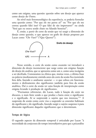 como um enigma, uma questão: questão sobre um desejo que aparece
como desejo do Outro.
Ao nível mais fenomenológico da experiência, se poderia formular
uma questão como: “Por que ele me parou aí?” ou “Por que ele me
cortou quando falei isso? O que falei de tão importante?” ou ainda
“Será que eu estava sendo chato ou falando besteira?”.
É, então, a partir do corte da sessão que vai surgir a dimensão do
desejo como questão, o que aparece no grafo do desejo proposto por
Lacan como “Che Vuoi?” (“Que Queres?”).
Nesse sentido, o corte da sessão como escansão vai introduzir a
dimensão do desejo inconsciente que surge como um enigma: função
do desejo do analista, que se apresenta como um x, como uma incógnita
a ser decifrada. Constatamos na clínica que, muitas vezes, a última frase
ou palavra imediatamente emitida antes do corte da sessão fica insistindo
fora dela, fazendo o analisante associar — o que coloca em funciona-
mento o deslizamento dos significantes também para fora da sessão
analítica. Daí o corte da sessão ter uma função de interpretação como
enigma levando à produção de significantes.
“Precisamos referenciar, diz Lacan, tudo à função do corte no
discurso, o mais forte sendo o que produz a barra entre o significante
e o significado. Aí se surpreende o sujeito que nos interessa.”11 A
suspensão da sessão como corte visa a suspender as conexões habituais
do significante e do significado, fazendo surgir o sujeito suspenso à pura
dimensão significante daqueles significantes que o determinam.
Tempo de lógica
O segundo aspecto da dimensão temporal é articulado por Lacan “à
necessidade da conjectura do tempo intersubjetivo para que a psicanálise
Grafo do desejo
A
s(A)
Che Vuoi?
Que tempo para a análise? 59
 