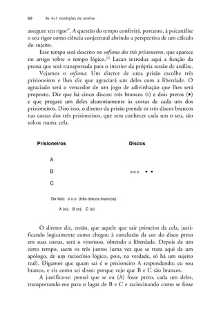 assegure seu rigor”. A questão do tempo conferirá, portanto, à psicanálise
o seu rigor como ciência conjectural abrindo a perspectiva de um cálculo
do sujeito.
Esse tempo será descrito no sofisma dos três prisioneiros, que aparece
no artigo sobre o tempo lógico.12 Lacan introduz aqui a função da
pressa que será transportada para o interior da própria sessão de análise.
Vejamos o sofisma: Um diretor de uma prisão escolhe três
prisioneiros e lhes diz que agraciará um deles com a liberdade. O
agraciado será o vencedor de um jogo de adivinhação que lhes será
proposto. Diz que há cinco discos: três brancos ( ) e dois pretos (•)
e que pregará um deles aleatoriamente às costas de cada um dos
prisioneiros. Dito isso, o diretor da prisão prende os três discos brancos
nas costas dos três prisioneiros, que sem conhecer cada um o seu, são
soltos numa cela.
Prisioneiros Discos
A
B o o o • •
C
De fato: o o o (três discos brancos)
A (o); B (o); C (o)
O diretor diz, então, que aquele que sair primeiro da cela, justi-
ficando logicamente como chegou à conclusão da cor do disco preso
em suas costas, será o vitorioso, obtendo a liberdade. Depois de um
certo tempo, saem os três juntos (uma vez que se trata aqui de um
apólogo, de um raciocínio lógico, pois, na verdade, só há um sujeito
real). Digamos que quem sai é o prisioneiro A respondendo: eu sou
branco, e eis como sei disso: porque vejo que B e C são brancos.
A justifica-se: pensei que se eu (A) fosse preto, cada um deles,
transportando-me para o lugar de B e C e raciocinando como se fosse
60 As 4+1 condições da análise
 