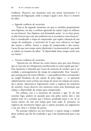 evidência. Descreve esse momento com um termo interessante: é o
momento de fulguração, onde o tempo é igual a zero. Esse é o instante
de olhar.
— Segunda evidência do raciocínio:
Trata-se do segundo momento em que se cristaliza propriamente
uma hipótese, ou seja, o atributo ignorado do sujeito (aqui no sofisma:
eu sou branco). Essa hipótese será formulada assim: “se eu fosse preto,
os dois brancos que vejo não tardariam em se reconhecer como brancos”.
Esse é considerado o tempo de compreender, que supõe a duração de um
tempo de meditação: o raciocínio de A que vem colocar-se no lugar
dos outros e refletir. Assim, o tempo de compreender é dos outros.
Lacan diz que esse tempo assim objetivado é incomensurável e que pode
se reduzir ao instante do olhar. “A objetividade desse tempo vacila com
seu limite.”
— Terceira evidência do raciocínio:
“Apresso-me em afirmar-me como branco para que esses brancos
que eu vejo não me ultrapassem reconhecendo-se como aquilo que são.”
Esse momento é chamado por Lacan de momento de concluir, que é, na
verdade, o prosseguimento do tempo de compreender. Esta “sacação”,
que ressurge para ele numa reflexão — e que podemos fazer corresponder
ao insight freudiano de um sujeito de pura lógica —, se apresenta
subjetivamente como se fosse um tempo de atraso em relação aos outros,
daí a pressa. Apresenta-se logicamente como a urgência do momento
de concluir. Lacan descreve esse momento como uma iluminação que
eclipsa a objetividade do tempo para compreender.
No sofisma, esse é o momento de concluir e agir. Se ele não
concluir logo, poderá ser passado para trás pelos outros dois e não
poderá mais vir a concluir que é branco, perdendo assim a vez. Se os
outros saírem, ele não terá tempo para mais nada. É, portanto, na
urgência do movimento lógico que o sujeito precipita seu julgamento
e seu ato. Esta é a função da pressa.
Na asserção subjetiva (eu sou branco), o sujeito atinge a verdade
desse atributo que lhe foi conferido e que é tão fundamental para a sua
vida.
62 As 4+1 condições da análise
 