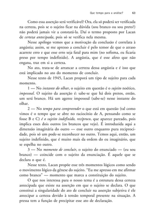 Como essa asserção será verificável? Ora, ela só poderá ser verificada
na certeza, pois se o sujeito ficar na dúvida (sou branco ou sou preto?)
não poderá jamais vir a constatá-la. Daí o termo proposto por Lacan
de certeza antecipada, pois só se verifica nela mesma.
Nesse apólogo vemos que a motivação da conclusão é correlata à
angústia; assim, se me apresso a concluir é pelo temor de que o atraso
acarrete erro e que esse erro seja fatal para mim (no sofisma, eu ficaria
preso por tempo indefinido). A angústia, que é esse afeto que não
engana, traz em si a certeza.
No ato, trata-se de arrancar a certeza dessa angústia e é isso que
está implicado no ato do momento de concluir.
Nesse texto de 1945, Lacan proporá um tipo de sujeito para cada
momento.
1 — No instante do olhar, o sujeito em questão é o sujeito noético,
impessoal. O sujeito da asserção é: sabe-se que há dois pretos, então,
um será branco. Há um agente impessoal (sabe-se) nesse instante do
olhar.
2 — No tempo para compreender o que está em questão (tal como
vimos é o tempo que se abre no raciocínio de A, pensando como se
fosse B e C) é o sujeito indefinido, recíproco, que aparece pareado, pois
implica esses dois outros (os brancos que vejo). É introduzida aqui a
dimensão imaginária do outro — esse outro enquanto pura reciproci-
dade, pois só um pode-se reconhecer no outro. Temos aqui, então, um
sujeito indefinido, que é muito mais da ordem do eu imaginário, que
se espelha no outro.
3 — No momento de concluir, o sujeito do enunciado — (eu sou
branco) — coincide com o sujeito da enunciação. É aquele que se
declara o que é.
Nesse texto, Lacan propõe esse três momentos lógicos como sendo
o movimento lógico da gênese do sujeito. “Eu me apresso em me afirmar
como branco” — momento que marca a constituição do sujeito.
O que nos interessa para o nosso tema é a estrutura dessa certeza
antecipada que existe na asserção em que o sujeito se declara. O que
constitui a singularidade do ato de concluir na asserção subjetiva é ele
antecipar a certeza devido à tensão temporal presente na situação. A
pressa tem a função de precipitar esse ato de declaração.
Que tempo para a análise? 63
 