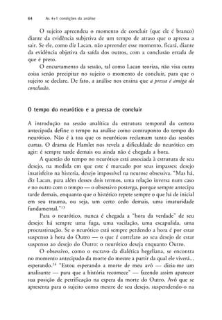 O sujeito apreendeu o momento de concluir (que ele é branco)
diante da evidência subjetiva de um tempo de atraso que o apressa a
sair. Se ele, como diz Lacan, não apreender esse momento, ficará, diante
da evidência objetiva da saída dos outros, com a conclusão errada de
que é preto.
O encurtamento da sessão, tal como Lacan teoriza, não visa outra
coisa senão precipitar no sujeito o momento de concluir, para que o
sujeito se declare. De fato, a análise nos ensina que a pressa é amiga da
conclusão.
O tempo do neurótico e a pressa de concluir
A introdução na sessão analítica da estrutura temporal da certeza
antecipada define o tempo na análise como contraponto do tempo do
neurótico. Não é à toa que os neuróticos reclamam tanto das sessões
curtas. O drama de Hamlet nos revela a dificuldade do neurótico em
agir: é sempre tarde demais ou ainda não é chegada a hora.
A questão do tempo no neurótico está associada à estrutura de seu
desejo, na medida em que este é marcado por seus impasses: desejo
insatisfeito na histeria, desejo impossível na neurose obsessiva. “Mas há,
diz Lacan, para além desses dois termos, uma relação inversa num caso
e no outro com o tempo — o obsessivo posterga, porque sempre antecipa
tarde demais, enquanto que o histérico repete sempre o que há de inicial
em seu trauma, ou seja, um certo cedo demais, uma imaturidade
fundamental.”13
Para o neurótico, nunca é chegada a “hora da verdade” de seu
desejo: há sempre uma fuga, uma vacilação, uma escapulida, uma
procrastinação. Se o neurótico está sempre perdendo a hora é por estar
suspenso à hora do Outro — o que é correlato ao seu desejo de estar
suspenso ao desejo do Outro: o neurótico deseja enquanto Outro.
O obsessivo, como o escravo da dialética hegeliana, se encontra
no momento antecipado da morte do mestre a partir da qual ele viverá...
esperando.14 “Estou esperando a morte de meu avô — dizia-me um
analisante — para que a história recomece” — fazendo assim aparecer
sua posição de petrificação na espera da morte do Outro. Avô que se
apresenta para o sujeito como mestre de seu desejo, suspendendo-o na
64 As 4+1 condições da análise
 