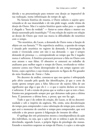 dúvida e na procrastinação para remeter esse desejo ao impossível de
sua realização, numa infinitização do tempo de agir.
Na fantasia histérica do trauma, o Outro seduziu o sujeito apro-
veitando-se de sua imaturidade e ele não pôde reagir, sendo vítima do
desejo do Outro. Mas é o sujeito histérico quem seduz para — quando
é chegada a “hora da verdade” — furtar-se como objeto e manter seu
desejo sustentado pela insatisfação.15 É essa relação do sujeito em relação
ao desejo do Outro que trará sua marca às dificuldades do neurótico
com o tempo.
“No neurótico, diz Lacan, a demanda do Outro toma a função de
objeto em sua fantasia.”16 Na experiência analítica, a questão do tempo
é situada pelo neurótico no registro da demanda. A interrupção da
sessão é vivenciada como um não à sua demanda — que é sempre
demanda de presença —, correspondendo ao tempo que lhe é negado:
nunca é suficiente. A histérica procurará provocar a falta no Outro com
seus atrasos e suas faltas. O obsessivo se esmerará no trabalho de
analisante para melhor seguir o tempo do Outro, revoltando-se violen-
tamente contra esse Outro desrespeitador de um tempo suposto uni-
forme, cujos caprichos e cuja tirania aparecem na figura do Pai gozador
do mito freudiano de Totem e Tabu.
No decorrer da análise, constata-se que essa queixa é sobrepujada
pelo alívio causado pela queda das identificações, já que o corte da
sessão aponta sempre para a falta: falta-a-ser do sujeito; falta de um
significante que diga o que ele é — o que o sujeito declara ser nunca
é suficiente. É sob a tensão da pressa que se realiza o que se tem a fazer.
Estamo-nos perguntando sempre por que deixamos tudo para a última
hora. É justamente a última hora, a pressa, que nos faz agir.
Tudo o que é da ordem da criação, diz Lacan, se dá na desconti-
nuidade e sob o império da urgência. Há, então, uma desvalorização
do tempo para compreender e uma valorização do tempo para concluir,
que será o momento de concluir o tempo para compreender, que será
reduzido a tão pouco quanto à fulguração do instante do olhar.
O apólogo dos três prisioneiros mostra a interdependência da ação
dos indivíduos, ou seja, que a ação de um se ordena à ação do outro,
desvelando, segundo Lacan, a própria lógica da psicologia das massas.
Estando o neurótico suspenso ao tempo de Outro, é a ação e a não-ação
Que tempo para a análise? 65
 