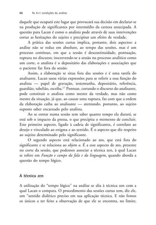daquele que ocupará este lugar que provocará sua decisão em declarar-se
na produção de significantes por intermédio da certeza antecipada. A
questão para Lacan é como o analista pode através de suas intervenções
cortar as hesitações do sujeito e precipitar um efeito de verdade.
A prática das sessões curtas implica, portanto, dois aspectos: a
análise não se reduz em absoluto, ao tempo das sessões, mas é um
processo contínuo, em que a sessão é descontinuidade, pontuação,
ruptura no discurso; inscrevendo-se a sessão no processo analítico como
um corte, o analista é o depositário das elaborações e associações que
o paciente faz fora da sessão.
Assim, a elaboração se situa fora das sessões e é uma tarefa do
analisante. Lacan usou várias expressões para se referir a essa função do
analista — papel de gravação, testemunha, depositário, referência,
guardião, tabelião, escriba.17 Pontuar, cortando o discurso do analisante,
pode constituir o analista como mestre da verdade, mas não como
mestre da situação, já que, ao causar uma ruptura, faz com que a ordem
da elaboração caiba ao analisante — atentando, portanto, ao sujeito
suposto saber encarnado pelo analista.
Ao se entrar numa sessão sem saber quanto tempo ela durará, se
está sob o impacto da pressa, o que precipita o momento de concluir.
Este primeiro aspecto, ligado à cadeia de significantes, é correlato ao
desejo e vinculado ao enigma e ao sentido. É o aspecto que diz respeito
ao sujeito determinado pelo significante.
O segundo aspecto está relacionado ao ato, que está fora do
significante e se relaciona ao objeto a. É a esse aspecto de ato, presente
no corte da sessão, que podemos associar a técnica zen, à qual Lacan
se refere em Função e campo da fala e da linguagem, quando aborda a
questão do tempo lógico.
A técnica zen
A utilização do “tempo lógico” na análise se alia à técnica zen com a
qual Lacan o compara. O procedimento das sessões curtas tem, diz ele,
um “sentido dialético preciso em sua aplicação técnica. E não fomos
os únicos a ter feito a observação de que ele se encontra, no limite,
66 As 4+1 condições da análise
 