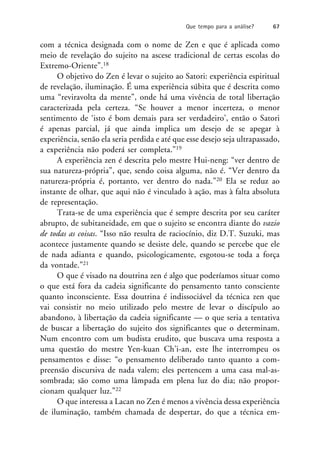 com a técnica designada com o nome de Zen e que é aplicada como
meio de revelação do sujeito na ascese tradicional de certas escolas do
Extremo-Oriente”.18
O objetivo do Zen é levar o sujeito ao Satori: experiência espiritual
de revelação, iluminação. É uma experiência súbita que é descrita como
uma “reviravolta da mente”, onde há uma vivência de total libertação
caracterizada pela certeza. “Se houver a menor incerteza, o menor
sentimento de ‘isto é bom demais para ser verdadeiro’, então o Satori
é apenas parcial, já que ainda implica um desejo de se apegar à
experiência, senão ela seria perdida e até que esse desejo seja ultrapassado,
a experiência não poderá ser completa.”19
A experiência zen é descrita pelo mestre Hui-neng: “ver dentro de
sua natureza-própria”, que, sendo coisa alguma, não é. “Ver dentro da
natureza-própria é, portanto, ver dentro do nada.”20 Ela se reduz ao
instante de olhar, que aqui não é vinculado à ação, mas à falta absoluta
de representação.
Trata-se de uma experiência que é sempre descrita por seu caráter
abrupto, de subitaneidade, em que o sujeito se encontra diante do vazio
de todas as coisas. “Isso não resulta de raciocínio, diz D.T. Suzuki, mas
acontece justamente quando se desiste dele, quando se percebe que ele
de nada adianta e quando, psicologicamente, esgotou-se toda a força
da vontade.”21
O que é visado na doutrina zen é algo que poderíamos situar como
o que está fora da cadeia significante do pensamento tanto consciente
quanto inconsciente. Essa doutrina é indissociável da técnica zen que
vai consistir no meio utilizado pelo mestre de levar o discípulo ao
abandono, à libertação da cadeia significante — o que seria a tentativa
de buscar a libertação do sujeito dos significantes que o determinam.
Num encontro com um budista erudito, que buscava uma resposta a
uma questão do mestre Yen-kuan Ch’i-an, este lhe interrompeu os
pensamentos e disse: “o pensamento deliberado tanto quanto a com-
preensão discursiva de nada valem; eles pertencem a uma casa mal-as-
sombrada; são como uma lâmpada em plena luz do dia; não propor-
cionam qualquer luz.”22
O que interessa a Lacan no Zen é menos a vivência dessa experiência
de iluminação, também chamada de despertar, do que a técnica em-
Que tempo para a análise? 67
 