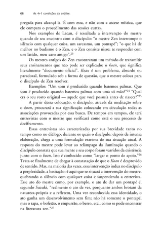 pregada para alcançá-la. É com esta, e não com a ascese mística, que
ele compara o procedimento das sessões curtas.
Nos exemplos de Lacan, é ressaltada a intervenção do mestre
quando de seu encontro com o discípulo: “o mestre Zen interrompe o
silêncio com qualquer coisa, um sarcasmo, um pontapé”; “o que há de
melhor no budismo é o Zen, e o Zen consiste nisso: te responder com
um latido, meu caro amigo”.23
Os mestres antigos do Zen encontraram um método de transmitir
seus ensinamentos que não pode ser explicado: o koan, que significa
literalmente “documento oficial”. Koan é um problema, absurdo ou
paradoxal, formulado sob a forma de questão, que o mestre coloca para
o discípulo de Zen resolver.
Exemplos: “Um som é produzido quando batemos palmas. Que
som é produzido quando batemos palmas com uma só mão?”24 “Qual
era o seu rosto original — aquele que você possuía antes de nascer?”25
A partir dessa colocação, o discípulo, através da meditação sobre
o koan, procurará a sua significação colocando em circulação todas as
associações provocadas por essa busca. De tempos em tempos, ele terá
entrevistas com o mestre que verificará como está o seu processo de
deciframento.
Essas entrevistas são caracterizadas por sua brevidade tanto no
tempo como no diálogo, durante os quais o discípulo, depois de intensa
elaboração, chega a uma formulação extrema de sua situação atual. A
resposta do mestre pode levar ao relâmpago da iluminação quando o
discípulo constata que sua mente e seu corpo foram varridos da existência
junto com o koan. Isto é conhecido como “largar o ponto de apoio.”26
Trata-se finalmente de chegar à constatação de que o Koan é desprovido
de sentido. Mas, na maioria das vezes, essa intervenção induz no discípulo
a perplexidade, a hesitação: é aqui que se situará a intervenção do mestre,
quebrando o silêncio com qualquer coisa e suspendendo a entrevista.
Esse ato do mestre como, por exemplo, o ato de dar um pontapé é,
segundo Suzuki, “realmente o ato de ver, porquanto ambos brotam da
natureza-própria e a refletem. Uma vez reconhecida essa identidade, o
ato ganha um desenvolvimento sem fim; não há somente o pontapé,
mas o tapa, o bofetão, o empurrão, o berro, etc., como se pode encontrar
na literatura zen.”27
68 As 4+1 condições da análise
 