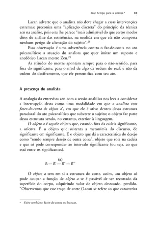 Lacan adverte que o analista não deve chegar a essas intervenções
extremas: preconiza uma “aplicação discreta” do princípio da técnica
zen na análise, pois esta lhe parece “mais admissível do que certos modos
ditos de análise das resistências, na medida em que ela não comporta
nenhum perigo de alienação do sujeito”.28
Essa observação é uma advertência contra o faz-de-conta no ato
psicanalítico: a atuação do analista que quer imitar um suposto e
anedótico Lacan mestre Zen.29
As atitudes do mestre apontam sempre para o não-sentido, para
fora do significante, para o nível de algo da ordem do real, e não da
ordem do deciframento, que ele presentifica com seu ato.
A presença do analista
A analogia da entrevista zen com a sessão analítica nos leva a considerar
a interrupção desta como uma modalidade em que o analista vem
fazer-de-conta de objeto a*, em que ele é ativo dentro dessa estrutura
paradoxal do ato psicanalítico que subverte o sujeito; o objeto faz parte
dessa estrutura sendo, no entanto, exterior à linguagem.
O objeto a é aquele objeto que, estando fora da cadeia significante,
a orienta. É o objeto que sustenta a metonímia do discurso, de
significante em significante. É o objeto que dá a característica do desejo
como “sendo sempre desejo de outra coisa”, objeto que rola na cadeia
e que só pode corresponder ao intervalo significante (ou seja, ao que
está entre os significantes).
(a)
S — S’ — S” — S”’
O objeto a tem em si a estrutura do corte, assim, um objeto só
pode ocupar a função de objeto a se é passível de ser recortado da
superfície do corpo, adquirindo valor de objeto destacado, perdido.
“Observemos que esse traço de corte (Lacan se refere ao que caracteriza
Que tempo para a análise? 69
* Faire semblant: fazer-de-conta ou bancar.
 