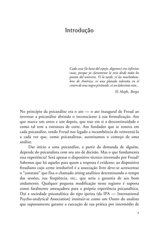 Introdução
Cada cosa (la luna del espejo, digamos) era infinitas
cosas, porque yo claramente la veía desde todos los
puntos del universo. Vi la tarde, vi las muchedum-
bres de América, vi una platada taleraña en el
centro de una negra pirámide, vi un laberinto roto...
El Aleph, Borges
No princípio da psicanálise era o ato — o ato inaugural de Freud ao
inventar a psicanálise abrindo o inconsciente à sua formalização. Ato
que marca um antes e um depois, que traz em si a descontinuidade e
como tal tem a estrutura de corte. Ato fundador que se renova em
cada psicanálise, tendo Freud nos legado a incumbência de reinventá-la
a cada vez que, como psicanalistas, autorizamos o começo de uma
análise.
Dar início a uma psicanálise, a partir da demanda de alguém,
depende do psicanalista com seu ato de decisão. Mas o que fundamenta
essa experiência? Será apenas o dispositivo técnico inventado por Freud?
Sabemos que há aqueles para quem a resposta é evidente: ao dispositivo
freudiano cujo cerne irredutível é a associação livre deve-se acrescentar
o “contrato” que fixa o chamado setting analítico determinando o tempo
das sessões, sua freqüência, etc., que seria a garantia de seu bom
andamento. Qualquer pequena modificação nesse registro é suposta
como fatalmente ameaçadora para a própria experiência psicanalítica.
Daí a sociedade psicanalítica do tipo ipeísta (da IPA — International
Psycho-analytical Association) instituir-se como um Outro do analista
que supostamente garante a execução de sua prática por intermédio de
7
 