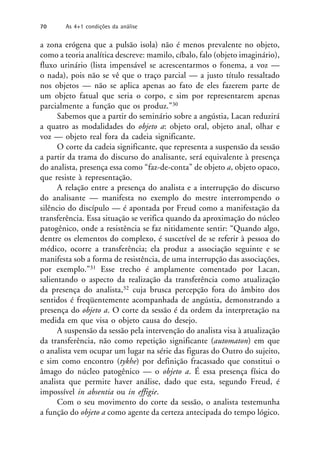 a zona erógena que a pulsão isola) não é menos prevalente no objeto,
como a teoria analítica descreve: mamilo, cíbalo, falo (objeto imaginário),
fluxo urinário (lista impensável se acrescentarmos o fonema, a voz —
o nada), pois não se vê que o traço parcial — a justo título ressaltado
nos objetos — não se aplica apenas ao fato de eles fazerem parte de
um objeto fatual que seria o corpo, e sim por representarem apenas
parcialmente a função que os produz.”30
Sabemos que a partir do seminário sobre a angústia, Lacan reduzirá
a quatro as modalidades do objeto a: objeto oral, objeto anal, olhar e
voz — objeto real fora da cadeia significante.
O corte da cadeia significante, que representa a suspensão da sessão
a partir da trama do discurso do analisante, será equivalente à presença
do analista, presença essa como “faz-de-conta” de objeto a, objeto opaco,
que resiste à representação.
A relação entre a presença do analista e a interrupção do discurso
do analisante — manifesta no exemplo do mestre interrompendo o
silêncio do discípulo — é apontada por Freud como a manifestação da
transferência. Essa situação se verifica quando da aproximação do núcleo
patogênico, onde a resistência se faz nitidamente sentir: “Quando algo,
dentre os elementos do complexo, é suscetível de se referir à pessoa do
médico, ocorre a transferência; ela produz a associação seguinte e se
manifesta sob a forma de resistência, de uma interrupção das associações,
por exemplo.”31 Esse trecho é amplamente comentado por Lacan,
salientando o aspecto da realização da transferência como atualização
da presença do analista,32 cuja brusca percepção fora do âmbito dos
sentidos é freqüentemente acompanhada de angústia, demonstrando a
presença do objeto a. O corte da sessão é da ordem da interpretação na
medida em que visa o objeto causa do desejo.
A suspensão da sessão pela intervenção do analista visa à atualização
da transferência, não como repetição significante (automaton) em que
o analista vem ocupar um lugar na série das figuras do Outro do sujeito,
e sim como encontro (tykhe) por definição fracassado que constitui o
âmago do núcleo patogênico — o objeto a. É essa presença física do
analista que permite haver análise, dado que esta, segundo Freud, é
impossível in absentia ou in effigie.
Com o seu movimento do corte da sessão, o analista testemunha
a função do objeto a como agente da certeza antecipada do tempo lógico.
70 As 4+1 condições da análise
 
