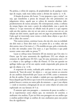 Na prática, o efeito de surpresa, de perplexidade ou de qualquer outro
tipo de reação, nada mais indica senão a divisão do sujeito (a  $).
A função da pressa, diz Lacan, “é esse pequeno a que a tetiza”, ou
seja, que transforma a pressa da situação dos três prisioneiros em
julgamento tético, aquele que se coloca de maneira absoluta inde-
pendentemente de outras asserções. Ele reinterpretará, então, o sofisma
do tempo lógico não mais a partir da subjetividade, mas a partir do
objeto a: “o que mereceria ser olhado mais de perto é o que suporta
cada um dos sujeitos, não em ser um entre os outros, mas em ser, em
relação aos dois outros, aquele que está em jogo no pensamento deles.
Cada qual só intervindo neste termo a título desse objeto a que ele é
sob o olhar dos outros”.
“Em outros termos, continua Lacan, eles são três, mas na realidade
são dois mais a. Esses dois mais a, no ponto de a, se reduz, não aos
dois outros, mas a Um mais a [...] Na medida em que, pelo a minúsculo,
os dois são tomados como Um mais a, é que funciona o que pode
ocorrer como uma saída na pressa.”33
Lacan se esforça nesse Seminário XX em mostrar que Um não é o
Outro, que há uma autonomia do significante (S1) em relação ao
conjunto de significantes (S1-S2) e que há uma antinomia entre o S1
e o objeto a (no apólogo o olhar do Outro). O Um em questão no
apólogo indica que só há um sujeito sendo empurrado pela pressa de
agir do objeto a (a  $).
A suspensão da sessão, realizada pelo analista em seu ato, é uma
maneira de “fazer-de-conta” de objeto a — ato que remete ao conceito
de ato analítico desenvolvido por Lacan em 67/68, como o momento
de fim de análise. É por ter rodado e rodado por seus significantes em
busca daquele que lhe diria o que é sem tê-lo encontrado, que o analisante
poderá buscar a certeza no outro pólo da estrutura — que é esse objeto
— onde se encontra a designação de seu ser como objeto tal como está
explicitado em sua fantasia ($  a).
É somente após esta passagem — momento de passe na análise —
de se experimentar como objeto que, no momento de concluir, o
analisante vira analista. É por ter feito essa passagem em sua análise que
o analista poderá dirigir as análises de seus analisantes para esse ponto
fora do significante.
Que tempo para a análise? 71
 