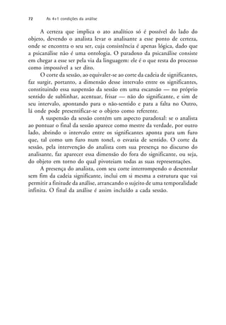 A certeza que implica o ato analítico só é possível do lado do
objeto, devendo o analista levar o analisante a esse ponto de certeza,
onde se encontra o seu ser, cuja consistência é apenas lógica, dado que
a psicanálise não é uma ontologia. O paradoxo da psicanálise consiste
em chegar a esse ser pela via da linguagem: ele é o que resta do processo
como impossível a ser dito.
O corte da sessão, ao equivaler-se ao corte da cadeia de significantes,
faz surgir, portanto, a dimensão desse intervalo entre os significantes,
constituindo essa suspensão da sessão em uma escansão — no próprio
sentido de sublinhar, acentuar, frisar — não do significante, e sim de
seu intervalo, apontando para o não-sentido e para a falta no Outro,
lá onde pode presentificar-se o objeto como referente.
A suspensão da sessão contém um aspecto paradoxal: se o analista
ao pontuar o final da sessão aparece como mestre da verdade, por outro
lado, abrindo o intervalo entre os significantes aponta para um furo
que, tal como um furo num tonel, o esvazia de sentido. O corte da
sessão, pela intervenção do analista com sua presença no discurso do
analisante, faz aparecer essa dimensão do fora do significante, ou seja,
do objeto em torno do qual pivoteiam todas as suas representações.
A presença do analista, com seu corte interrompendo o desenrolar
sem fim da cadeia significante, inclui em si mesma a estrutura que vai
permitir a finitude da análise, arrancando o sujeito de uma temporalidade
infinita. O final da análise é assim incluído a cada sessão.
72 As 4+1 condições da análise
 