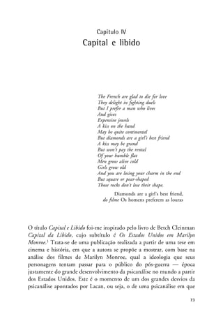 Capítulo IV
Capital e libido
The French are glad to die for love
They delight in fighting duels
But I prefer a man who lives
And gives
Expensive jewels
A kiss on the hand
May be quite continental
But diamonds are a girl’s best friend
A kiss may be grand
But won’t pay the rental
Of your humble flat
Men grow alive cold
Girls grow old
And you are losing your charm in the end
But square or pear-shaped
Those rocks don’t lose their shape.
Diamonds are a girl’s best friend,
do filme Os homens preferem as louras
O título Capital e Libido foi-me inspirado pelo livro de Betch Cleinman
Capital da Libido, cujo subtítulo é Os Estados Unidos em Marilyn
Monroe.1 Trata-se de uma publicação realizada a partir de uma tese em
cinema e história, em que a autora se propõe a mostrar, com base na
análise dos filmes de Marilyn Monroe, qual a ideologia que seus
personagens tentam passar para o público do pós-guerra — época
justamente do grande desenvolvimento da psicanálise no mundo a partir
dos Estados Unidos. Este é o momento de um dos grandes desvios da
psicanálise apontados por Lacan, ou seja, o de uma psicanálise em que
73
 