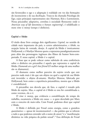 são favorecidos o ego e a adaptação à realidade em vez das formações
do inconsciente e de sua decifração. Trata-se da chamada Psicologia do
Ego, cujos principais representantes são: Hartman, Kris e Loewenstein.
Nessa psicanálise adaptativa, correlata à sociedade florescente onde o
American way of life determina o human engineering2, é solidificado o
mote time is money (tempo é dinheiro).
Capital e libido
O título desse livro conjuga dois significantes: Capital, no sentido de
cidade mais importante do país, o centro administrativo, e libido, na
acepção latina de vontade, desejo. A capital da libido é ironicamente
Hollywood, e é Marilyn Monroe quem a representa paradigmaticamente
para além dos personagens ingênuos dos filmes de humor bem-com-
portado. E nessa capital, a libido é o capital.
A frase que se pode colocar como subtítulo de uma conferência
sobre o dinheiro em psicanálise é aquela que representa o capital da
libido: Diamonds are a girl’s best friend (O melhor amigo de uma mulher
são os diamantes).
O diamante como melhor parceiro do sujeito revela que este
parceiro nada mais é do que um objeto no qual o capital de sua libido
está investido: o objeto di-amante. Marilyn Monroe, fabricada por
Hollywood, bem como a experiência psicanalítica, mostra que a libido
é contabilizável.
A psicanálise nos desvela que, de fato, o capital é tratado pela
libido do sujeito. Mas, o capital só é libido se esta for contabilizada e,
como veremos, ela o é.
O time is money, que evidencia a contabilização do tempo do
trabalho, escamoteia a libido em causa — o gozo desvelado por Marx
com o conceito de mais-valia. Com Freud, podemos dizer que capital
é libido.
A libido é definida por Freud como energia, como a grandeza
quantitativa — apesar de incomensurável — das pulsões que se referem
a tudo o que podemos entender sob o nome de amor;3 é a “manifestação
dinâmica na vida psíquica da pulsão sexual”.4 Essa definição de Freud
74 As 4+1 condições da análise
 