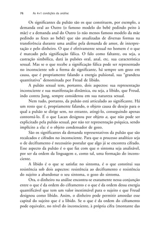 Os significantes da pulsão são os que constituem, por exemplo, a
demanda oral ao Outro (o famoso modelo do bebê pedindo peito à
mãe) e a demanda anal do Outro (o não menos famoso modelo da mãe
pedindo as fezes ao bebê) que são atualizadas de diversas formas na
transferência durante uma análise pela demanda de amor, de interpre-
tação e pelo dinheiro. O que é efetivamente sexual no homem é o que
é marcado pela significação fálica. O falo como faltante, ou seja, a
castração simbólica, dará às pulsões oral, anal, etc. sua característica
sexual. Mas se o que recebe a significação fálica pode ser representado
no inconsciente sob a forma de significante, há sempre um gozo em
causa, que é propriamente falando a energia pulsional, sua “grandeza
quantitativa” denominada por Freud de libido.
A pulsão sexual tem, portanto, dois aspectos: sua representação
inconsciente e sua manifestação dinâmica, ou seja, a libido, que Freud,
indo contra Jung, sempre considerou em sua natureza sexual.
Nem tudo, portanto, da pulsão está articulado ao significante. Há
um resto que é, propriamente falando, o objeto causa de desejo para o
qual a pulsão se dirige sem, no entanto, atingi-lo, conseguindo apenas
contorná-lo. É o que Lacan designou por objeto a, que não pode ser
explicitado pela pulsão sexual, por não ter representação psíquica, sendo
implícito a ela: é o objeto condensador de gozo.
São os significantes da demanda representativos da pulsão que são
recalcados e cifrados no inconsciente. Para que o processo analítico seja
o de deciframento é necessário postular que algo já se encontra cifrado.
Esse aspecto da pulsão é o que faz com que o sintoma seja analisável,
por ser da ordem da linguagem e, como tal, uma formação do incons-
ciente.
A libido é o que se satisfaz no sintoma, é o que constitui sua
resistência sob dois aspectos: resistência ao deciframento e resistência
do sujeito a abandonar o seu sintoma, o gozo do sintoma.
Ora, o dinheiro na análise encontra-se exatamente nessa conjunção
entre o que é da ordem do ciframento e o que é da ordem dessa energia
quantificável que tem um valor inestimável para o sujeito e que Freud
designou como libido. Assim, o dinheiro pode permitir amoedar esse
capital do sujeito que é a libido. Se o que é da ordem do ciframento
pode equivaler, no nível do inconsciente, à própria cifra (montante das
76 As 4+1 condições da análise
 