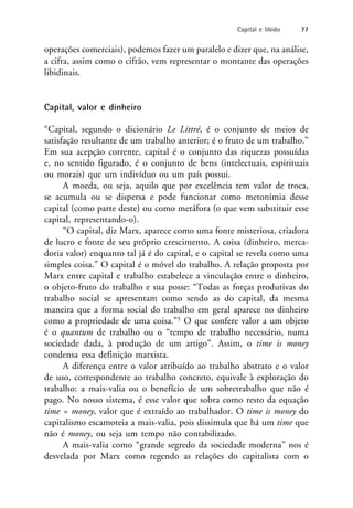 operações comerciais), podemos fazer um paralelo e dizer que, na análise,
a cifra, assim como o cifrão, vem representar o montante das operações
libidinais.
Capital, valor e dinheiro
“Capital, segundo o dicionário Le Littré, é o conjunto de meios de
satisfação resultante de um trabalho anterior; é o fruto de um trabalho.”
Em sua acepção corrente, capital é o conjunto das riquezas possuídas
e, no sentido figurado, é o conjunto de bens (intelectuais, espirituais
ou morais) que um indivíduo ou um país possui.
A moeda, ou seja, aquilo que por excelência tem valor de troca,
se acumula ou se dispersa e pode funcionar como metonímia desse
capital (como parte deste) ou como metáfora (o que vem substituir esse
capital, representando-o).
“O capital, diz Marx, aparece como uma fonte misteriosa, criadora
de lucro e fonte de seu próprio crescimento. A coisa (dinheiro, merca-
doria valor) enquanto tal já é do capital, e o capital se revela como uma
simples coisa.” O capital é o móvel do trabalho. A relação proposta por
Marx entre capital e trabalho estabelece a vinculação entre o dinheiro,
o objeto-fruto do trabalho e sua posse: “Todas as forças produtivas do
trabalho social se apresentam como sendo as do capital, da mesma
maneira que a forma social do trabalho em geral aparece no dinheiro
como a propriedade de uma coisa.”5 O que confere valor a um objeto
é o quantum de trabalho ou o “tempo de trabalho necessário, numa
sociedade dada, à produção de um artigo”. Assim, o time is money
condensa essa definição marxista.
A diferença entre o valor atribuído ao trabalho abstrato e o valor
de uso, correspondente ao trabalho concreto, equivale à exploração do
trabalho: a mais-valia ou o benefício de um sobretrabalho que não é
pago. No nosso sistema, é esse valor que sobra como resto da equação
time = money, valor que é extraído ao trabalhador. O time is money do
capitalismo escamoteia a mais-valia, pois dissimula que há um time que
não é money, ou seja um tempo não contabilizado.
A mais-valia como “grande segredo da sociedade moderna” nos é
desvelada por Marx como regendo as relações do capitalista com o
Capital e libido 77
 