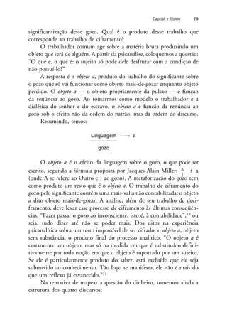 significantização desse gozo. Qual é o produto desse trabalho que
corresponde ao trabalho de ciframento?
O trabalhador comum age sobre a matéria bruta produzindo um
objeto que será de alguém. A partir da psicanálise, coloquemos a questão:
“O que é, o que é: o sujeito só pode dele desfrutar com a condição de
não possuí-lo?”
A resposta é o objeto a, produto do trabalho do significante sobre
o gozo que só vai funcionar como objeto mais-de-gozar enquanto objeto
perdido. O objeto a — o objeto propriamente da pulsão — é função
da renúncia ao gozo. Ao tomarmos como modelo o trabalhador e a
dialética do senhor e do escravo, o objeto a é função da renúncia ao
gozo sob o efeito não da ordem do patrão, mas da ordem do discurso.
Resumindo, temos:
Linguagem a
gozo
O objeto a é o efeito da linguagem sobre o gozo, o que pode ser
escrito, segundo a fórmula proposta por Jacques-Alain Miller: A  a
J
(onde A se refere ao Outro e J ao gozo). A metaforização do gozo tem
como produto um resto que é o objeto a. O trabalho de ciframento do
gozo pelo significante contém uma mais-valia não contabilizada: o objeto
a dito objeto mais-de-gozar. A análise, além de seu trabalho de deci-
framento, deve levar esse processo de ciframento às últimas conseqüên-
cias: “Fazer passar o gozo ao inconsciente, isto é, à contabilidade”,10 ou
seja, tudo dizer até não se poder mais. Dos ditos na experiência
psicanalítica sobra um resto impossível de ser cifrado, o objeto a, objeto
sem substância, o produto final do processo analítico. “O objeto a é
certamente um objeto, mas só na medida em que é substituído defini-
tivamente por toda noção em que o objeto é suportado por um sujeito.
Se ele é particularmente produto do saber, está excluído que ele seja
submetido ao conhecimento. Tão logo se manifesta, ele não é mais do
que um reflexo já esvanecido.”11
Na tentativa de mapear a questão do dinheiro, tomemos ainda a
estrutura dos quatro discursos:
Capital e libido 79
 