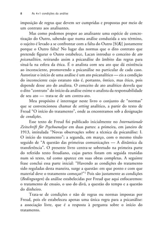 imposição de regras que devem ser cumpridas e propostas por meio de
um contrato aos analisantes.
Mas como podemos propor ao analisante uma espécie de concre-
tização do Outro, sabendo que numa análise conduzida a seu término,
o sujeito é levado a se confrontar com a falta do Outro [S(A
/)] justamente
porque o Outro falta? No lugar das normas que o dito contrato que
pretende figurar o Outro estabelece, Lacan introduz o conceito de ato
psicanalítico, retirando assim a psicanálise do âmbito das regras para
situá-la na esfera da ética. É o analista com seu ato que dá existência
ao inconsciente, promovendo a psicanálise no particular de cada caso.
Autorizar o início de uma análise é um ato psicanalítico — eis a condição
do inconsciente cujo estatuto não é, portanto, ôntico, mas ético, pois
depende desse ato do analista. O conceito de ato analítico desvela que
o dito “contrato” do início da análise exime o analista da responsabilidade
de seu ato — trata-se de um contra-ato.
Meu propósito é interrogar neste livro o conjunto de “normas”
que se convencionou chamar de setting analítico, a partir do texto de
Freud “O início do tratamento”, onde as encontramos sob a designação
de condições.
Esse texto de Freud foi publicado inicialmente no Internationale
Zeitschrift für Psychoanalyse em duas partes: a primeira, em janeiro de
1913, intitulada “Novas observações sobre a técnica da psicanálise: I.
O início do tratamento”; a segunda, em março, com o mesmo título
seguido de “A questão das primeiras comunicações — A dinâmica da
transferência”. O presente livro centra-se sobretudo na primeira parte
do referido texto freudiano, cujas partes foram em seguida reunidas
num só texto, tal como aparece em suas obras completas. A seguinte
frase conclui essa parte inicial: “Havendo as condições do tratamento
sido reguladas desta maneira, surge a questão: em que ponto e com que
material deve o tratamento começar?”1 Pois são justamente as condições
(Bedingungen) da análise estabelecidas por Freud que aqui enfocaremos:
o tratamento de ensaio, o uso do divã, a questão do tempo e a questão
do dinheiro.
Trata-se de condições e não de regras ou normas impostas por
Freud, pois ele estabeleceu apenas uma única regra para a psicanálise:
a associação livre, que é a resposta à pergunta sobre o início do
tratamento.
8 As 4+1 condições da análise
 