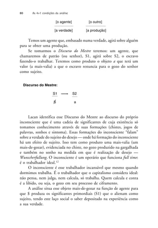 [o agente] [o outro]
[a verdade] [a produção]
Temos um agente que, embasado numa verdade, agirá sobre alguém
para se obter uma produção.
Se tomarmos o Discurso do Mestre teremos: um agente, que
chamaremos de patrão (ou senhor), S1, agirá sobre S2, o escravo
fazendo-o trabalhar. Teremos como produto o objeto a que terá um
valor (a mais-valia) a que o escravo renuncia para o gozo do senhor
como sujeito.
Discurso do Mestre:
S1 S2
S a
Lacan identifica esse Discurso do Mestre ao discurso do próprio
inconsciente que é uma cadeia de significantes de cuja existência só
tomamos conhecimento através de suas formações (chistes, jogos de
palavras, sonhos e sintoma). Essas formações do inconsciente “falam”
sobre a verdade do sujeito do desejo — onde há formação do inconsciente
há um efeito de sujeito. Isso tem como produto uma mais-valia (um
mais-de-gozar), evidenciada no chiste, no gozo produzido na gargalhada
e também no sonho na medida em que é realização de desejo —
Wunscherfullung. O inconsciente é um operário que funciona full time:
é o trabalhador ideal.12
O inconsciente é esse trabalhador incansável que mesmo quando
dormimos trabalha. É o trabalhador que o capitalismo considera ideal:
não pensa, nem julga, nem calcula, só trabalha. Quem calcula e conta
é a libido, ou seja, o gozo em seu processo de ciframento.
A análise situa esse objeto mais-de-gozar na função de agente para
que $ produza os significantes primordiais (S1) que o alienam como
sujeito, tendo este laço social o saber depositado na experiência como
a sua verdade.
80 As 4+1 condições da análise
 