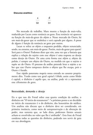 Discurso analítico:
a S
S2 S1
No mercado de trabalho, Marx mostra a função da mais-valia,
traduzida por Lacan como renúncia ao gozo. Essa renúncia vai aparecer
na função do mais-de-gozar do objeto a. Nesse mercado do Outro, há
um mais-de-gozar que se estabelece e será captado por alguns. A posse
de alguns é função da renúncia ao gozo por outros.
Lacan se refere ao objeto a enquanto perdido, objeto renunciado,
sendo, no entanto, um mais-de-gozar. Porém, mais-de-gozar para quem?
Será para o Outro? Podemos dizer que sim, uma vez que a fantasia que
explica a relação do sujeito com esse objeto é uma resposta ao desejo
como desejo do Outro. De uma certa forma esse objeto a, objeto da
pulsão, é sempre um objeto do Outro, na medida em que o sujeito o
supõe ser do Outro. O processo da análise pretende levar o sujeito a sa-
ber que esse Outro tampouco detém o objeto que lhe escapa, pois o
Outro é furado.
Esse rápido panorama mapeia nossa entrada no assunto propria-
mente dito. Tendo como tese geral capital é libido, assim como libido
é capital, o dinheiro é aquilo que, na análise, pode vir a representar
esse ciframento do gozo.
Necessidade, demanda e desejo
Eis o que nos diz Freud sobre essa quarta condição da análise, o
dinheiro em “O início do tratamento”: “o próximo ponto a ser decidido
no início do tratamento é o do dinheiro, dos honorários do médico.
Um analista não discute que o dinheiro deve ser considerado, em
primeira instância, como meio de autopreservação e de obtenção de
poder, mas sustenta que, ao lado disto, poderosos fatores sexuais
acham-se envolvidos no valor que lhe é atribuído”. Esta frase de Freud
condensa todas as questões do dinheiro, podendo nos servir de guia
em sua abordagem.
Capital e libido 81
 