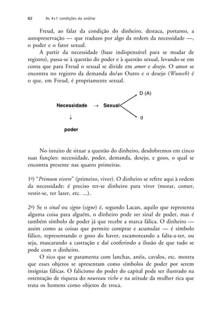 Freud, ao falar da condição do dinheiro, destaca, portanto, a
autopreservação — que traduzo por algo da ordem da necessidade —,
o poder e o fator sexual.
A partir da necessidade (base indispensável para se mudar de
registro), passa-se à questão do poder e à questão sexual, levando-se em
conta que para Freud o sexual se divide em amor e desejo. O amor se
encontra no registro da demanda do/ao Outro e o desejo (Wunsch) é
o que, em Freud, é propriamente sexual.
D (A)
Necessidade  Sexual
 d
poder
No intuito de situar a questão do dinheiro, desdobremos em cinco
suas funções: necessidade, poder, demanda, desejo, e gozo, o qual se
encontra presente nas quatro primeiras.
1o) “Primum vivere” (primeiro, viver). O dinheiro se refere aqui à ordem
da necessidade: é preciso ter-se dinheiro para viver (morar, comer,
vestir-se, ter lazer, etc. ...).
2o) Se o sinal ou signo (signe) é, segundo Lacan, aquilo que representa
alguma coisa para alguém, o dinheiro pode ser sinal de poder, mas é
também símbolo de poder já que recebe a marca fálica. O dinheiro —
assim como as coisas que permite comprar e acumular — é símbolo
fálico, representando o gozo do haver, escamoteando a falta-a-ter, ou
seja, mascarando a castração e daí conferindo a ilusão de que tudo se
pode com o dinheiro.
O rico que se paramenta com lanchas, anéis, cavalos, etc. mostra
que esses objetos se apresentam como símbolos de poder por serem
insígnias fálicas. O falicismo do poder do capital pode ser ilustrado na
ostentação de riqueza do nouveau riche e na atitude da mulher rica que
trata os homens como objetos de troca.
82 As 4+1 condições da análise
 