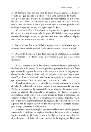 3o) O dinheiro pode ser um sinal de amor. Menos quando o dinheiro
é dado do que quando é pedido, como uma demanda do Outro —
cujo protótipo encontramos na situação da mãe pedindo ao filho para
lhe dar suas fezes. Dar dinheiro não é tanto um sinal de amor, na
medida em que amor é dar o que não se tem, a não ser quando se dá
o dinheiro que não se tem — aquele que faz falta.
O que especifica o dinheiro neste registro não é algo da ordem do
dar amor, mas sim da demanda de amor. O dinheiro entra aqui como
um dos objetos que podem ser pedidos: objeto da demanda que adquire
um valor que o transmite em sinal de amor.
4o) No nível do desejo o dinheiro aparece como significante que se
inscreve numa cadeia associativa do sujeito, como veremos a seguir.
5o) O gozo do dinheiro é o que designamos pela libidinização do capital
no ser falante — o “fator sexual” propriamente dito que é da ordem
da pulsão.
Para o homem, o que é da ordem da necessidade passa pelo registro
da demanda e do desejo. O protótipo dessa passagem forçada é a fome
que, sendo do registro da necessidade, adquire a partir da linguagem a
dimensão da pulsão (pulsão oral). A própria enunciação “estou com
fome!” se situa na dimensão do Outro, escapando ao registro animal
que, quando tem fome, se alimenta e assunto encerrado.
Freud jamais negou o registro da necessidade no homem, a ponto
de falar de pulsões de autopreservação em um momento da sua obra.
Porém, o imperativo da necessidade (se o homem não come, morre)
passa ao registro da demanda e ao registro do desejo. Se para a
necessidade, existe sempre um objeto específico (para a necessidade de
respirar, o objeto específico é o oxigênio, para a sede, o líquido, etc...),
no ser falante a significantização da necessidade e sua articulação com
a pulsão faz do objeto específico um objeto perdido e sempre buscado
pelo desejo constante e indestrutível.
A entrada na cultura implica que a necessidade passe pela linguagem,
arrancando o dinheiro do registro imediato da necessidade. A própria
noção de dinheiro já denota a troca de objetos e bens marcados pela
simbolização: o dinheiro só existe em função da linguagem. Dizer que
Capital e libido 83
 