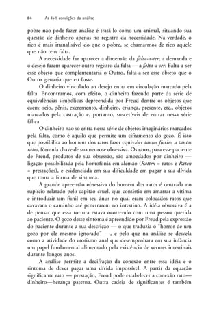 pobre não pode fazer análise é tratá-lo como um animal, situando sua
questão de dinheiro apenas no registro da necessidade. Na verdade, o
rico é mais inanalisável do que o pobre, se chamarmos de rico aquele
que não tem falta.
A necessidade faz aparecer a dimensão da falta-a-ter; a demanda e
o desejo fazem aparecer outro registro da falta — a falta-a-ser. Falta-a-ser
esse objeto que complementaria o Outro, falta-a-ser esse objeto que o
Outro gostaria que eu fosse.
O dinheiro vinculado ao desejo entra em circulação marcado pela
falta. Encontramos, com efeito, o dinheiro fazendo parte da série de
equivalências simbólicas depreendida por Freud dentre os objetos que
caem: seio, pênis, excremento, dinheiro, criança, presente, etc., objetos
marcados pela castração e, portanto, suscetíveis de entrar nessa série
fálica.
O dinheiro não só entra nessa série de objetos imaginários marcados
pela falta, como é aquilo que permite um ciframento do gozo. É isto
que possibilita ao homem dos ratos fazer equivaler tantos florins a tantos
ratos, fórmula chave de sua neurose obsessiva. Os ratos, para esse paciente
de Freud, produtos de sua obsessão, são amoedados por dinheiro —
ligação possibilitada pela homofonia em alemão (Ratten = ratos e Raten
= prestações), e evidenciada em sua dificuldade em pagar a sua dívida
que toma a forma de sintoma.
A grande apreensão obsessiva do homem dos ratos é centrada no
suplício relatado pelo capitão cruel, que consistia em amarrar a vítima
e introduzir um funil em seu ânus no qual eram colocados ratos que
cavavam o caminho até penetrarem no intestino. A idéia obsessiva é a
de pensar que essa tortura estava ocorrendo com uma pessoa querida
ao paciente. O gozo desse sintoma é apreendido por Freud pela expressão
do paciente durante a sua descrição — o que traduzia o “horror de um
gozo por ele mesmo ignorado” —, e pelo que na análise se desvela
como a atividade do erotismo anal que desempenhara em sua infância
um papel fundamental alimentado pela existência de vermes intestinais
durante longos anos.
A análise permite a decifração da conexão entre essa idéia e o
sintoma de dever pagar uma dívida impossível. A partir da equação
significante rato — prestação, Freud pode estabelecer a conexão rato—
dinheiro—herança paterna. Outra cadeia de significantes é também
84 As 4+1 condições da análise
 