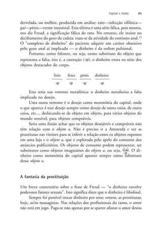 desvelada, ou melhor, produzida em análise: rato—infecção sifilítica—
pai—pênis—verme intestinal. Esta última é uma série fálica, pois mostra,
nos diz Freud, a significação fálica do rato. No entanto, ele insiste no
deciframento do gozo da cadeia: trata-se da atividade do erotismo anal.13
O “complexo de dinheiro” do paciente adquire um caráter obsessivo
pelo gozo anal aí implicado — o dinheiro é da ordem pulsional.
Portanto, como faltante, ou seja, como substituto do objeto que
representa a falta, isto é, a castração (-), o dinheiro entra na série dos
objetos destacados do corpo.
Seio fezes pênis dinheiro
, , ,
- - - -
Esta seria sua vertente metafórica: o dinheiro metaforiza a falta
implicada no desejo.
Uma outra vertente é o desejo como metonímia do capital, onde
o que aparece é esse desejo sempre como desejo de outra coisa, de outra
coisa, etc..., deslocando-se de objeto em objeto, para vários objetos do
mundo sensível, para objetos compráveis.
Seria uma ilusão achar que os objetos desejáveis e compráveis não
têm relação com o objeto a. Não é preciso ir a Amsterdã e ver as
prostitutas nas vitrines para se inferir a relação entre os objetos expostos
em uma loja e o objeto a, que é explorada pelo apelo do consumo dos
anúncios publicitários. Os objetos de consumo podem representar, ser
substitutos como objetos imaginários do objeto a, ou seja, i(a). O di-
-
nheiro como metonímia do capital aparece sempre como substituto
desse objeto a.
A fantasia da prostituição
Um breve comentário sobre a frase de Freud — “o dinheiro envolve
poderosos fatores sexuais”. Isto significa dizer que o dinheiro é libidinal.
Sempre foi possível trocar dinheiro por sexo: ontem, as prostitutas;
hoje, as/os massagistas. Nas relações dos profissionais do ramo, o amor
não está em jogo. Paga-se não apenas por se querer afastar o amor destas
Capital e libido 85
 